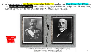 6
➢ Να παρουσιάσετε ένα δραματοποιημένο διάλογο μεταξύ του Ελευθέριου Βενιζέλου και
του βασιλιά Κωνσταντίνου στον οποίο επιχειρηματολογούν υπέρ των θέσεων τους,
σχετικά με την είσοδο της Ελλάδας στον Α΄ Παγκόσμιο Πόλεμο.
Α΄και Β΄
ΟΜΑΔΑ
6 λεπτά
 