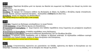 1915
Φεβρουάριος: Παραίτηση Βενιζέλου μετά την άρνηση του Βασιλιά στη συμμετοχή της Ελλάδας στο πλευρό της Αντάντ στα
Δαρδανέλλια.
Μάης: Εκλογές- Νίκη Βενιζέλου.
Οκτώβρης: Με αφορμή την επικείμενη επίθεση της Βουλγαρίας σε βάρος της Σερβίας ο Βενιζέλος κήρυξε επιστράτευση.
Άρνηση Βασιλιά. Δεύτερη παραίτηση Βενιζέλου. Αγγλογάλλοι αποβιβάζονται στη Θεσ/νίκη.
Δεκέμβριος: Αποχή του κόμματος των Φιλελευθέρων.
ΠΩΣ ΧΑΡΑΚΤΗΡΙΖΕΤΑΙ Η ΚΑΤΑΣΤΑΣΗ ΣΤΗΝ ΕΛΛΑΔΑ;
1916
13/26 Μάη: Γερμανοί και Βούλγαροι καταλαμβάνουν το οχυρό Ρούπελ.
17/30 Αυγούστου: κίνημα Εθνικής Άμυνας στη Θεσσαλονίκη.
29 Αυγούστου/17 Σεπτεμβρίου: Δ΄ Σώμα Στρατού στην Καβάλα παραδίδεται στους Γερμανούς και μεταφέρεται αιχμάλωτο
στη Γερμανία.
30 Αυγούστου/12 Σεπτεμβρίου: Η Καβάλα παραδόθηκε στους Βούλγαρους.
26 Σεπτεμβρίου/4 Οκτωβρίου: Προσωρινή Κυβέρνηση Θεσσαλονίκης υπό τον Ελευθέριο Βενιζέλο
Νοέμβριος: Ο γαλλικός στόλος βομβαρδίζει από το Φάληρο τα βασιλικά ανάκτορα. Οι Αγγλογάλλοι επιβάλουν αυστηρό
αποκλεισμό στην Παλαιά Ελλάδα. Διώξεις σε βάρος βενιζελικών από Επίστρατους.
ΠΩΣ ΧΑΡΑΚΤΗΡΙΖΕΤΑΙ Η ΚΑΤΑΣΤΑΣΗ ΣΤΗΝ ΕΛΛΑΔΑ;
1917
2/15 Ιουνίου: Ο Κωνσταντίνος παραιτείται και εγκαταλείπει την Ελλάδα, αφήνοντας στο θρόνο το δευτερότοκο γιο του
Αλέξανδρο. Ενοποίηση της Ελλάδας υπό τον Βενιζέλο στο πλευρό της Αντάντ.
7
 