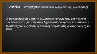 ΑΦΡΙΚΗ - Απαρτχάιντ (φυλετικός διαχωρισμός, φυλετισμός)
Ο διαχωρισμός με βάση τη φυλετική καταγωγή ήταν μια πολιτική
των Λευκών και ξεκίνησε στην Αφρική από τα χρόνια των αποικιών.
Το απαρτχάιντ ως επίσημη πολιτική εισήχθη στις γενικές εκλογές του
1948.
 