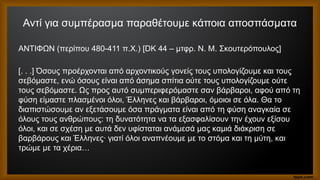 Αντί για συμπέρασμα παραθέτουμε κάποια αποσπάσματα
ΑΝΤΙΦΩΝ (περίπου 480-411 π.Χ.) [DK 44 – μτφρ. Ν. Μ. Σκουτερόπουλος]
[. . .] Όσους προέρχονται από αρχοντικούς γονείς τους υπολογίζουμε και τους
σεβόμαστε, ενώ όσους είναι από άσημα σπίτια ούτε τους υπολογίζουμε ούτε
τους σεβόμαστε. Ως προς αυτό συμπεριφερόμαστε σαν βάρβαροι, αφού από τη
φύση είμαστε πλασμένοι όλοι, Έλληνες και βάρβαροι, όμοιοι σε όλα. Θα το
διαπιστώσουμε αν εξετάσουμε όσα πράγματα είναι από τη φύση αναγκαία σε
όλους τους ανθρώπους: τη δυνατότητα να τα εξασφαλίσουν την έχουν εξίσου
όλοι, και σε σχέση με αυτά δεν υφίσταται ανάμεσά μας καμιά διάκριση σε
βαρβάρους και Έλληνες· γιατί όλοι αναπνέουμε με το στόμα και τη μύτη, και
τρώμε με τα χέρια…
 