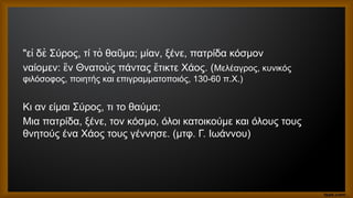 "ε δὲ Σύρος, τί τὸ θα μα; μίαν, ξένε, πατρίδα κόσμον
ἰ ῦ
ναίομεν: ν Θνατοὺς πάντας τικτε Χάος. (
ἓ ἔ Μελέαγρος, κυνικός
φιλόσοφος, ποιητής και επιγραμματοποιός, 130-60 π.Χ.)
Κι αν είμαι Σύρος, τι το θαύμα;
Μια πατρίδα, ξένε, τον κόσμο, όλοι κατοικούμε και όλους τους
θνητούς ένα Χάος τους γέννησε. (μτφ. Γ. Ιωάννου)
 