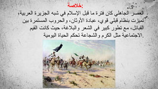 ‫خالصة‬:
،‫العربية‬ ‫الجزيرة‬ ‫شبه‬ ‫في‬ ‫اإلسالم‬ ‫قبل‬ ‫ما‬ ‫فترة‬ ‫كان‬ ‫الجاهلي‬ ‫العصر‬
‫بين‬ ‫المستمرة‬ ‫والحروب‬ ،‫األوثان‬ ‫عبادة‬ ،‫قوي‬ ‫قبلي‬ ‫بنظام‬ ‫تميزت‬
‫القيم‬ ‫كانت‬ ‫حيث‬ ،‫والبالغة‬ ‫الشعر‬ ‫في‬ ‫كبير‬ ‫تطور‬ ‫مع‬ ،‫القبائل‬
‫اليومية‬ ‫الحياة‬ ‫تحكم‬ ‫والشجاعة‬ ‫الكرم‬ ‫مثل‬ ‫االجتماعية‬.
 