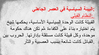 ‫الجاهلي‬ ‫العصر‬ ‫في‬ ‫السياسية‬ ‫البيئة‬:
‫القبلي‬ ‫النظام‬:
‫شيخ‬ ‫يحكمها‬ ،‫األساسية‬ ‫السياسية‬ ‫الوحدة‬ ‫كانت‬ ‫القبيلة‬
‫حكومة‬ ‫هناك‬ ‫تكن‬ ‫لم‬، ‫الكفاءة‬ ‫على‬ ً
‫ء‬‫بنا‬ ‫اختياره‬ ‫يتم‬
‫بين‬ ‫الحروب‬ .‫بإدارتها‬ ‫مستقلة‬ ‫كانت‬ ‫قبيلة‬ ‫وكل‬ ،‫موحدة‬
‫والثأر‬ ‫العصبية‬ ‫بسبب‬ ‫شائعة‬ ‫كانت‬ ‫القبائل‬.
 