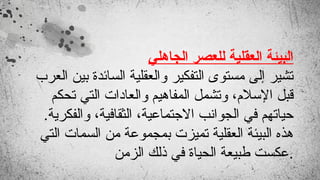 ‫الجاهلي‬ ‫للعصر‬ ‫العقلية‬ ‫البيئة‬
‫العرب‬ ‫بين‬ ‫السائدة‬ ‫والعقلية‬ ‫التفكير‬ ‫مستوى‬ ‫إلى‬ ‫تشير‬
‫تحكم‬ ‫التي‬ ‫والعادات‬ ‫المفاهيم‬ ‫وتشمل‬ ،‫اإلسالم‬ ‫قبل‬
.‫والفكرية‬ ،‫الثقافية‬ ،‫االجتماعية‬ ‫الجوانب‬ ‫في‬ ‫حياتهم‬
‫التي‬ ‫السمات‬ ‫من‬ ‫بمجموعة‬ ‫تميزت‬ ‫العقلية‬ ‫البيئة‬ ‫هذه‬
‫الزمن‬ ‫ذلك‬ ‫في‬ ‫الحياة‬ ‫طبيعة‬ ‫عكست‬.
 