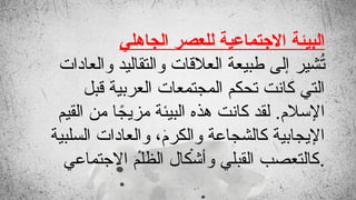 ‫الجاهلي‬ ‫للعصر‬ ‫االجتماعية‬ ‫البيئة‬
‫والعادات‬ ‫والتقاليد‬ ‫العالقات‬ ‫طبيعة‬ ‫إلى‬ ‫شير‬ُ
‫ت‬
‫قبل‬ ‫العربية‬ ‫المجتمعات‬ ‫تحكم‬ ‫كانت‬ ‫التي‬
‫القيم‬ ‫من‬ ‫ا‬ ً
‫مزيج‬ ‫البيئة‬ ‫هذه‬ ‫كانت‬ ‫لقد‬ .‫اإلسالم‬
‫السلبية‬ ‫والعادات‬ ،‫والكرم‬ ‫كالشجاعة‬ ‫اإليجابية‬
‫االجتماعي‬ ‫الظلم‬ ‫وأشكال‬ ‫القبلي‬ ‫كالتعصب‬.
 