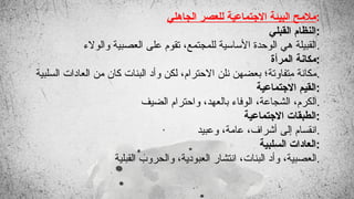‫الجاهلي‬ ‫للعصر‬ ‫االجتماعية‬ ‫البيئة‬ ‫مالمح‬:
‫القبلي‬ ‫النظام‬:
‫والوالء‬ ‫العصبية‬ ‫على‬ ‫تقوم‬ ،‫للمجتمع‬ ‫األساسية‬ ‫الوحدة‬ ‫هي‬ ‫القبيلة‬.
‫المرأة‬ ‫مكانة‬:
‫السلبية‬ ‫العادات‬ ‫من‬ ‫كان‬ ‫البنات‬ ‫وأد‬ ‫لكن‬ ،‫االحترام‬ ‫نلن‬ ‫بعضهن‬ ‫متفاوتة؛‬ ‫مكانة‬.
‫االجتماعية‬ ‫القيم‬:
‫الضيف‬ ‫واحترام‬ ،‫بالعهد‬ ‫الوفاء‬ ،‫الشجاعة‬ ،‫الكرم‬.
‫االجتماعية‬ ‫الطبقات‬:
‫وعبيد‬ ،‫عامة‬ ،‫أشراف‬ ‫إلى‬ ‫انقسام‬.
‫السلبية‬ ‫العادات‬:
‫القبلية‬ ‫والحروب‬ ،‫العبودية‬ ‫انتشار‬ ،‫البنات‬ ‫وأد‬ ،‫العصبية‬.
 