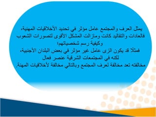 ،‫المهنية‬ ‫األخالقيات‬ ‫تحديد‬ ‫في‬ ‫مؤثر‬ ‫عامل‬ ‫والمجتمع‬ ‫العرف‬ ‫يمثل‬
‫فالعادات‬
‫المشكل‬ ‫ومازالت‬ ‫كانت‬ ‫والتقاليد‬
‫لتصورات‬ ‫األقوى‬
‫الشعوب‬
‫شخصياتهم‬ ‫رسم‬ ‫وكيفية‬
‫؛‬
‫األجنبية‬ ‫البلدان‬ ‫بعض‬ ‫في‬ ‫مؤثر‬ ‫غير‬ ‫عامل‬ ‫الزى‬ ‫يكون‬ ‫قد‬ ً
‫فمثال‬
،
‫فعال‬ ‫عنصر‬ ‫الشرقية‬ ‫المجتمعات‬ ‫في‬ ‫لكنه‬
‫مخالفته‬
‫المهنة‬ ‫ألخالقيات‬ ‫مخالفة‬ ‫وبالتالي‬ ‫المجتمع‬ ‫لعرف‬ ‫مخالفة‬ ‫تعد‬
.
 