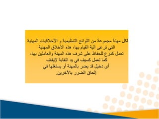 ‫المهنية‬ ‫األخالقيات‬ ‫و‬ ‫التنظيمية‬ ‫اللوائح‬ ‫من‬ ‫مجموعة‬ ‫مهنة‬ ‫لكل‬
‫التي‬
‫األخالق‬ ‫هذه‬ ،‫بها‬ ‫القيام‬ ‫آلية‬ ‫ترعى‬
‫المهنية‬
،‫بها‬ ‫والعاملين‬ ‫المهنة‬ ‫هذه‬ ‫شرف‬ ‫على‬ ‫للحفاظ‬ ‫كدرع‬ ‫تعمل‬
‫كما‬
‫النقابة‬ ‫يد‬ ‫في‬ ‫كسيف‬ ‫تعمل‬
‫إليقاف‬
‫أى‬
‫يستغلها‬ ‫أو‬ ‫بالمهنة‬ ‫يضر‬ ‫قد‬ ‫دخيل‬
‫في‬
‫باآلخرين‬ ‫الضرر‬ ‫إلحاق‬
.
 