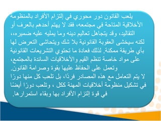‫في‬ ‫محوري‬ ‫دور‬ ‫القانون‬ ‫يلعب‬
‫إلتزام‬
‫بالمنظومة‬ ‫األفراد‬
‫بالعر‬ ‫أحدهم‬ ‫يهتم‬ ‫ال‬ ‫فقد‬ ،‫مجتمعه‬ ‫في‬ ‫المتاحة‬ ‫األخالقية‬
‫أو‬ ‫ف‬
‫ض‬ ‫عليه‬ ‫يمليه‬ ‫وما‬ ‫دينه‬ ‫تعاليم‬ ‫يتجاهل‬ ‫وقد‬ ،‫التقاليد‬
‫ميره‬
،،
‫القانونية‬ ‫العقوبة‬ ‫سيخشى‬ ‫لكنه‬
‫ا‬ ‫ويتحاشى‬ ‫شك‬ ‫بال‬
‫لها‬ ‫لتعرض‬
‫ممكنة‬ ‫طريقة‬ ‫بأي‬
.
‫ال‬ ‫التشريعات‬ ‫تحتوي‬ ‫ما‬ ‫فعادة‬ ‫لذلك‬
‫قانونية‬
‫بالمجت‬ ‫السائدة‬ ‫واألخالقيات‬ ‫القيم‬ ‫تنظم‬ ‫خاصة‬ ‫مواد‬ ‫على‬
،‫مع‬
‫القانون‬ ‫وصرامة‬ ‫بقوة‬ ‫عليها‬ ‫الحفاظ‬ ‫على‬ ‫وتعمل‬
.
‫منه‬ ‫كل‬ ‫تلعب‬ ‫بل‬ ،‫ًا‬‫د‬‫فر‬ ‫المصادر‬ ‫هذه‬ ‫مع‬ ‫التعامل‬ ‫يتم‬ ‫ال‬
‫ا‬ً‫دور‬ ‫ا‬
ً‫دور‬ ‫وتلعب‬ ، ‫ككل‬ ‫المهنة‬ ‫أخالقيات‬ ‫منظومة‬ ‫تشكيل‬ ‫في‬
‫ا‬ً‫ض‬‫أي‬ ‫ا‬
‫قوة‬ ‫في‬
‫إلتزام‬
‫استمرارها‬ ‫وبقاء‬ ‫بها‬ ‫األفراد‬
.
 