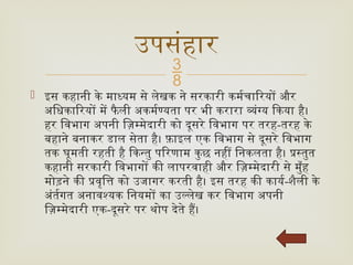 
 इस कहानी के माध्यम से लेखक ने सरकारी कर्मचारियों और
अधिकारियों में फै ली अकर्मण्यता पर भी करारा व्यंग्य किया है।
हर विभाग अपनी ज़िम्मेदारी को दूसरे विभाग पर तरह-तरह के
बहाने बनाकर डाल सेता है। फ़ाइल एक विभाग से दूसरे विभाग
तक घूमती रहती है किन्तु परिणाम कुछ नहीं निकलता है। प्रस्तुत
कहानी सरकारी विभागों की लापरवाही और ज़िम्मेदारी से मुँह
मोड़ने की प्रवृत्ति को उजागर करती है। इस तरह की कार्य-शैली के
अंर्तगत अनावश्यक नियमों का उल्लेख कर विभाग अपनी
ज़िम्मेदारी एक-दूसरे पर थोप देते हैं।
उपसंहार
 