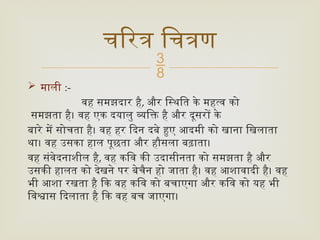 
 माली :-
वह समझदार है, और स्थिति के महत्व को
समझता है। वह एक दयालु व्यक्ति है और दूसरों के
बारे में सोचता है। वह हर दिन दबे हुए आदमी को खाना खिलाता
था। वह उसका हाल पूछता और हौसला बढ़ाता।
वह संवेदनाशील है, वह कवि की उदासीनता को समझता है और
उसकी हालत को देखने पर बेचैन हो जाता है। वह आशावादी है। वह
भी आशा रखता है कि वह कवि को बचाएगा और कवि को यह भी
विश्वास दिलाता है कि वह बच जाएगा।
चरित्र चित्रण
 