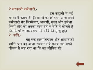  सरकारी कर्मचारी:-
इस कहानी में कई
सरकारी कर्मचारी हैं। माली को छोड़कर अन्य सभी
कर्मचारी गैर जिम्मेदार, आलसी, सुस्त और हमेशा
किसी और को अपना काम देने के बारे में सोचते हैं
जिसके परिणामस्वरूप उर्द कवि की मृत्यु हुई।
 कवि:-
वह एक आत्मविश्वास और आशावादी
व्यक्ति था। वह आशा रखकर लंबे समय तक अपने
जीवन से लड़ रहा था कि वह जीवित रहे।
 