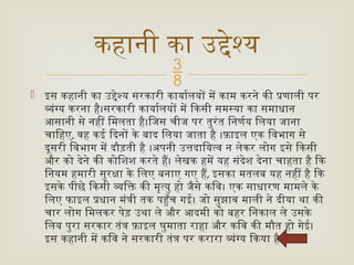 
 इस कहानी का उद्देश्य सरकारी कार्यालयों में काम करने की प्रणाली पर
व्यंग्य करना है।सरकारी कार्यालयों में किसी समस्या का समाधान
आसानी से नहीं मिलता है।जिस चीज पर तुरंत निर्णय लिया जाना
चाहिए, वह कई दिनों के बाद लिया जाता है ।फ़ाइल एक विभाग से
दूसरी विभाग में दौड़ती है ।अपनी उत्तदायित्व न लेकर लोग इसे किसी
और को देने की कोशिश करते हैं। लेखक हमें यह संदेश देना चाहता है कि
नियम हमारी सुरक्षा के लिए बनाए गए हैं, इसका मतलब यह नहीं है कि
इसके पीछे किसी व्यक्ति की मृत्यु हो जैसे कवि। एक साधारण मामले के
लिए फाइल प्रधान मंत्री तक पहुँच गई। जो सुझाव माली ने दीया था की
चार लोग मिलकर पेड़ उथा ले और आदमी को बहर निकाल ले उसके
लिय पुरा सरकार तंत्र फ़ाइल घुमाता राहा और कवि की मौत हो गेई।
इस कहानी में कवि ने सरकारी तंत्र पर करारा व्यंग्य किया है
कहानी का उद्देश्य
 