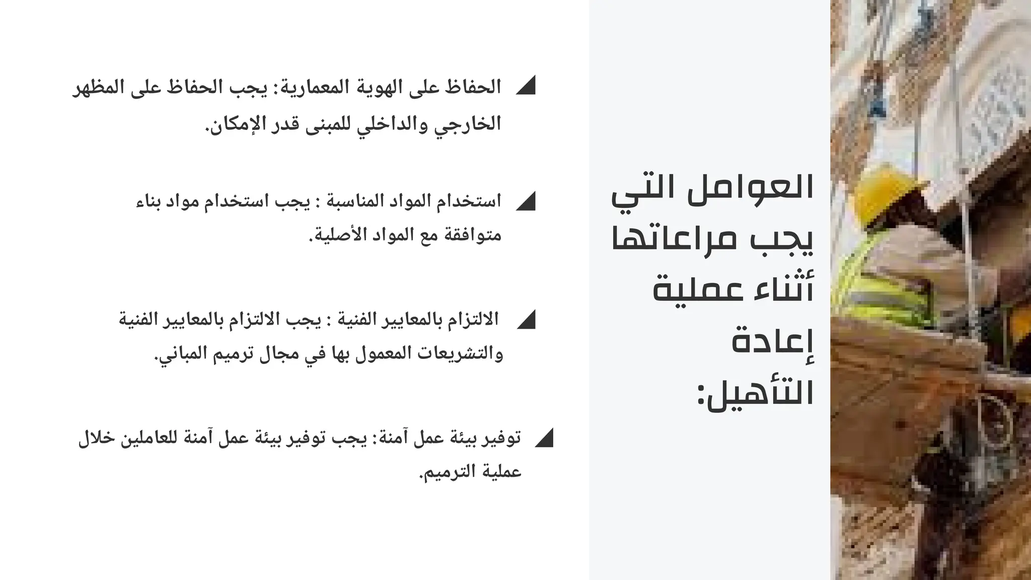 ‫التي‬ ‫العوامل‬
‫مراعاتها‬ ‫يجب‬
‫عملية‬ ‫أثناء‬
‫إعادة‬
:‫التأهيل‬
‫المظهر‬ ‫على‬ ‫الحفاظ‬ ‫يجب‬ :‫المعمارية‬ ‫الهوية‬ ‫على‬ ‫الحفاظ‬
.‫اإلمكان‬ ‫قدر‬ ‫للمبنى‬ ‫والداخلي‬ ‫الخارجي‬
‫بناء‬ ‫مواد‬ ‫استخدام‬ ‫يجب‬ : ‫المناسبة‬ ‫المواد‬ ‫استخدام‬
.‫األصلية‬ ‫المواد‬ ‫مع‬ ‫متوافقة‬
‫الفنية‬ ‫بالمعايير‬ ‫االلتزام‬ ‫يجب‬ : ‫الفنية‬ ‫بالمعايير‬ ‫االلتزام‬
.‫المباني‬ ‫ترميم‬ ‫مجال‬ ‫في‬ ‫بها‬ ‫المعمول‬ ‫والتشريعات‬
‫خالل‬ ‫للعاملين‬ ‫آمنة‬ ‫عمل‬ ‫بيئة‬ ‫توفير‬ ‫يجب‬ :‫آمنة‬ ‫عمل‬ ‫بيئة‬ ‫توفير‬
.‫الترميم‬ ‫عملية‬
 