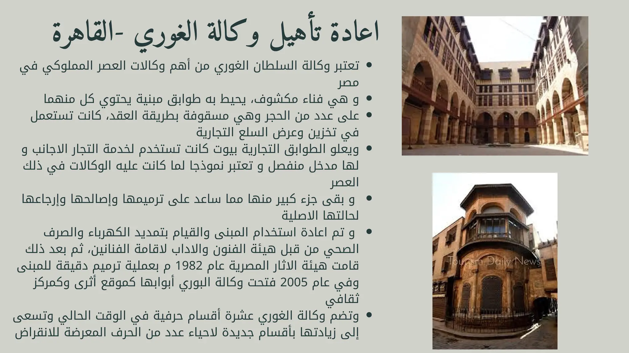 ‫القاهرة‬- ‫الغوري‬ ‫وكالة‬ ‫تأهيل‬ ‫اعادة‬
‫في‬ ‫المملوكي‬ ‫العصر‬ ‫وكاالت‬ ‫أهم‬ ‫من‬ ‫الغوري‬ ‫السلطان‬ ‫وكالة‬ ‫تعتبر‬
‫مصر‬
‫منهما‬ ‫كل‬ ‫يحتوي‬ ‫مبنية‬ ‫طوابق‬ ‫به‬ ‫يحيط‬ ،‫مكشوف‬ ‫فناء‬ ‫هي‬ ‫و‬
‫تستعمل‬ ‫كانت‬ ،‫العقد‬ ‫بطريقة‬ ‫مسقوفة‬ ‫وهي‬ ‫الحجر‬ ‫من‬ ‫عدد‬ ‫على‬
‫التجارية‬ ‫السلع‬ ‫وعرض‬ ‫تخزين‬ ‫في‬
‫و‬ ‫االجانب‬ ‫التجار‬ ‫لخدمة‬ ‫تستخدم‬ ‫كانت‬ ‫بيوت‬ ‫التجارية‬ ‫الطوابق‬ ‫ويعلو‬
‫ذلك‬ ‫في‬ ‫الوكاالت‬ ‫عليه‬ ‫كانت‬ ‫لما‬ ‫نموذجا‬ ‫تعتبر‬ ‫و‬ ‫منفصل‬ ‫مدخل‬ ‫لها‬
‫العصر‬
‫وإرجاعها‬ ‫وإصالحها‬ ‫ترميمها‬ ‫على‬ ‫ساعد‬ ‫مما‬ ‫منها‬ ‫كبير‬ ‫جزء‬ ‫بقى‬ ‫و‬
‫االصلية‬ ‫لحالتها‬
‫والصرف‬ ‫الكهرباء‬ ‫بتمديد‬ ‫والقيام‬ ‫المبنى‬ ‫استخدام‬ ‫اعادة‬ ‫تم‬ ‫و‬
‫ذلك‬ ‫بعد‬ ‫ثم‬ ،‫الفنانين‬ ‫القامة‬ ‫واالداب‬ ‫الفنون‬ ‫هيئة‬ ‫قبل‬ ‫من‬ ‫الصحي‬
‫للمبنى‬ ‫دقيقة‬ ‫ترميم‬ ‫بعملية‬ ‫م‬ 1982 ‫عام‬ ‫المصرية‬ ‫االثار‬ ‫هيئة‬ ‫قامت‬
‫وكمركز‬ ‫أثرى‬ ‫كموقع‬ ‫أبوابها‬ ‫البوري‬ ‫وكالة‬ ‫فتحت‬ 2005 ‫عام‬ ‫وفي‬
‫ثقافي‬
‫وتسعى‬ ‫الحالي‬ ‫الوقت‬ ‫في‬ ‫حرفية‬ ‫أقسام‬ ‫عشرة‬ ‫الغوري‬ ‫وكالة‬ ‫وتضم‬
‫لالنقراض‬ ‫المعرضة‬ ‫الحرف‬ ‫من‬ ‫عدد‬ ‫الحياء‬ ‫جديدة‬ ‫بأقسام‬ ‫زيادتها‬ ‫إلى‬
 