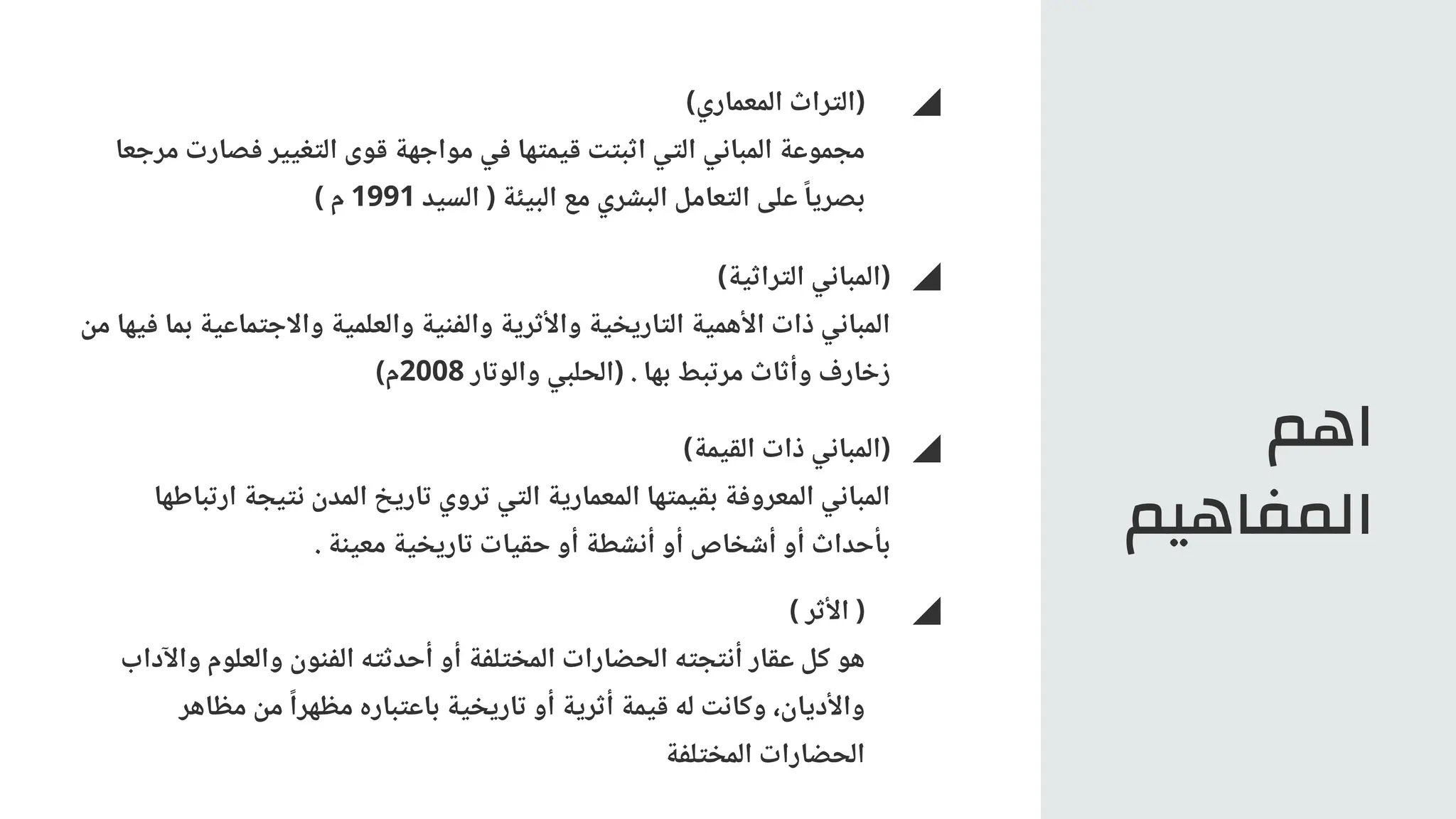 ‫اهم‬
‫المفاهيم‬
)‫المعماري‬ ‫(التراث‬
‫مرجعا‬ ‫فصارت‬ ‫التغيير‬ ‫قوى‬ ‫مواجهة‬ ‫في‬ ‫قيمتها‬ ‫اثبتت‬ ‫التي‬ ‫المباني‬ ‫مجموعة‬
) ‫م‬ 1991 ‫السيد‬ ( ‫البيئة‬ ‫مع‬ ‫البشري‬ ‫التعامل‬ ‫على‬ ‫ًا‬‫بصري‬
)‫التراثية‬ ‫(المباني‬
‫من‬ ‫فيها‬ ‫بما‬ ‫واالجتماعية‬ ‫والعلمية‬ ‫والفنية‬ ‫واألثرية‬ ‫التاريخية‬ ‫األهمية‬ ‫ذات‬ ‫المباني‬
)‫م‬2008 ‫والوتار‬ ‫(الحلبي‬ . ‫بها‬ ‫مرتبط‬ ‫وأثاث‬ ‫زخارف‬
)‫القيمة‬ ‫ذات‬ ‫(المباني‬
‫ارتباطها‬ ‫نتيجة‬ ‫المدن‬ ‫تاريخ‬ ‫تروي‬ ‫التي‬ ‫المعمارية‬ ‫بقيمتها‬ ‫المعروفة‬ ‫المباني‬
. ‫معينة‬ ‫تاريخية‬ ‫حقيات‬ ‫أو‬ ‫أنشطة‬ ‫أو‬ ‫أشخاص‬ ‫أو‬ ‫بأحداث‬
) ‫األثر‬ (
‫واآلداب‬ ‫والعلوم‬ ‫الفنون‬ ‫أحدثته‬ ‫أو‬ ‫المختلفة‬ ‫الحضارات‬ ‫أنتجته‬ ‫عقار‬ ‫كل‬ ‫هو‬
‫مظاهر‬ ‫من‬ ‫ًا‬‫مظهر‬ ‫باعتباره‬ ‫تاريخية‬ ‫أو‬ ‫أثرية‬ ‫قيمة‬ ‫له‬ ‫وكانت‬ ،‫واألديان‬
‫المختلفة‬ ‫الحضارات‬
 