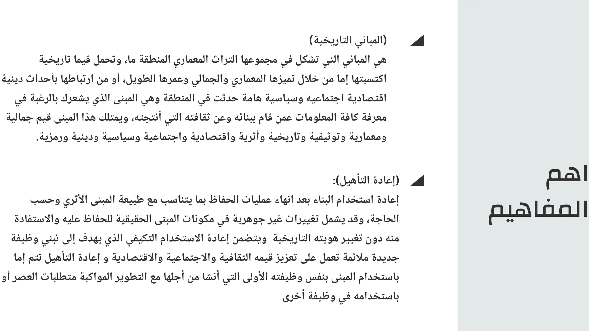 ‫اهم‬
‫المفاهيم‬
)‫التاريخية‬ ‫(المباني‬
‫تاريخية‬ ‫قيما‬ ‫وتحمل‬ ،‫ما‬ ‫المنطقة‬ ‫المعماري‬ ‫التراث‬ ‫مجموعها‬ ‫في‬ ‫تشكل‬ ‫التي‬ ‫المباني‬ ‫هي‬
‫دينية‬ ‫بأحداث‬ ‫ارتباطها‬ ‫من‬ ‫أو‬ ،‫الطويل‬ ‫وعمرها‬ ‫والجمالي‬ ‫المعماري‬ ‫تميزها‬ ‫خالل‬ ‫من‬ ‫إما‬ ‫اكتسبتها‬
‫في‬ ‫بالرغبة‬ ‫يشعرك‬ ‫الذي‬ ‫المبنى‬ ‫وهي‬ ‫المنطقة‬ ‫في‬ ‫حدثت‬ ‫هامة‬ ‫وسياسية‬ ‫اجتماعيه‬ ‫اقتصادية‬
‫جمالية‬ ‫قيم‬ ‫المبنى‬ ‫هذا‬ ‫ويمتلك‬ ،‫أنتجته‬ ‫التي‬ ‫ثقافته‬ ‫وعن‬ ‫ببنائه‬ ‫قام‬ ‫عمن‬ ‫المعلومات‬ ‫كافة‬ ‫معرفة‬
.‫ورمزية‬ ‫ودينية‬ ‫وسياسية‬ ‫واجتماعية‬ ‫واقتصادية‬ ‫وأثرية‬ ‫وتاريخية‬ ‫وتوثيقية‬ ‫ومعمارية‬
:)‫التأهيل‬ ‫(إعادة‬
‫وحسب‬ ‫األثري‬ ‫المبنى‬ ‫طبيعة‬ ‫مع‬ ‫يتناسب‬ ‫بما‬ ‫الحفاظ‬ ‫عمليات‬ ‫انهاء‬ ‫بعد‬ ‫البناء‬ ‫استخدام‬ ‫إعادة‬
‫واالستفادة‬ ‫عليه‬ ‫للحفاظ‬ ‫الحقيقية‬ ‫المبنى‬ ‫مكونات‬ ‫في‬ ‫جوهرية‬ ‫غير‬ ‫تغييرات‬ ‫يشمل‬ ‫وقد‬ ،‫الحاجة‬
‫وظيفة‬ ‫تبني‬ ‫إلى‬ ‫يهدف‬ ‫الذي‬ ‫التكيفي‬ ‫االستخدام‬ ‫إعادة‬ ‫ويتضمن‬ ‫التاريخية‬ ‫هويته‬ ‫تغيير‬ ‫دون‬ ‫منه‬
‫إما‬ ‫تتم‬ ‫التأهيل‬ ‫إعادة‬ ‫و‬ ‫واالقتصادية‬ ‫واالجتماعية‬ ‫الثقافية‬ ‫قيمه‬ ‫تعزيز‬ ‫على‬ ‫تعمل‬ ‫مالئمة‬ ‫جديدة‬
‫أو‬ ‫العصر‬ ‫متطلبات‬ ‫المواكبة‬ ‫التطوير‬ ‫مع‬ ‫أجلها‬ ‫من‬ ‫أنشا‬ ‫التي‬ ‫األولى‬ ‫وظيفته‬ ‫بنفس‬ ‫المبنى‬ ‫باستخدام‬
‫أخرى‬ ‫وظيفة‬ ‫في‬ ‫باستخدامه‬
 