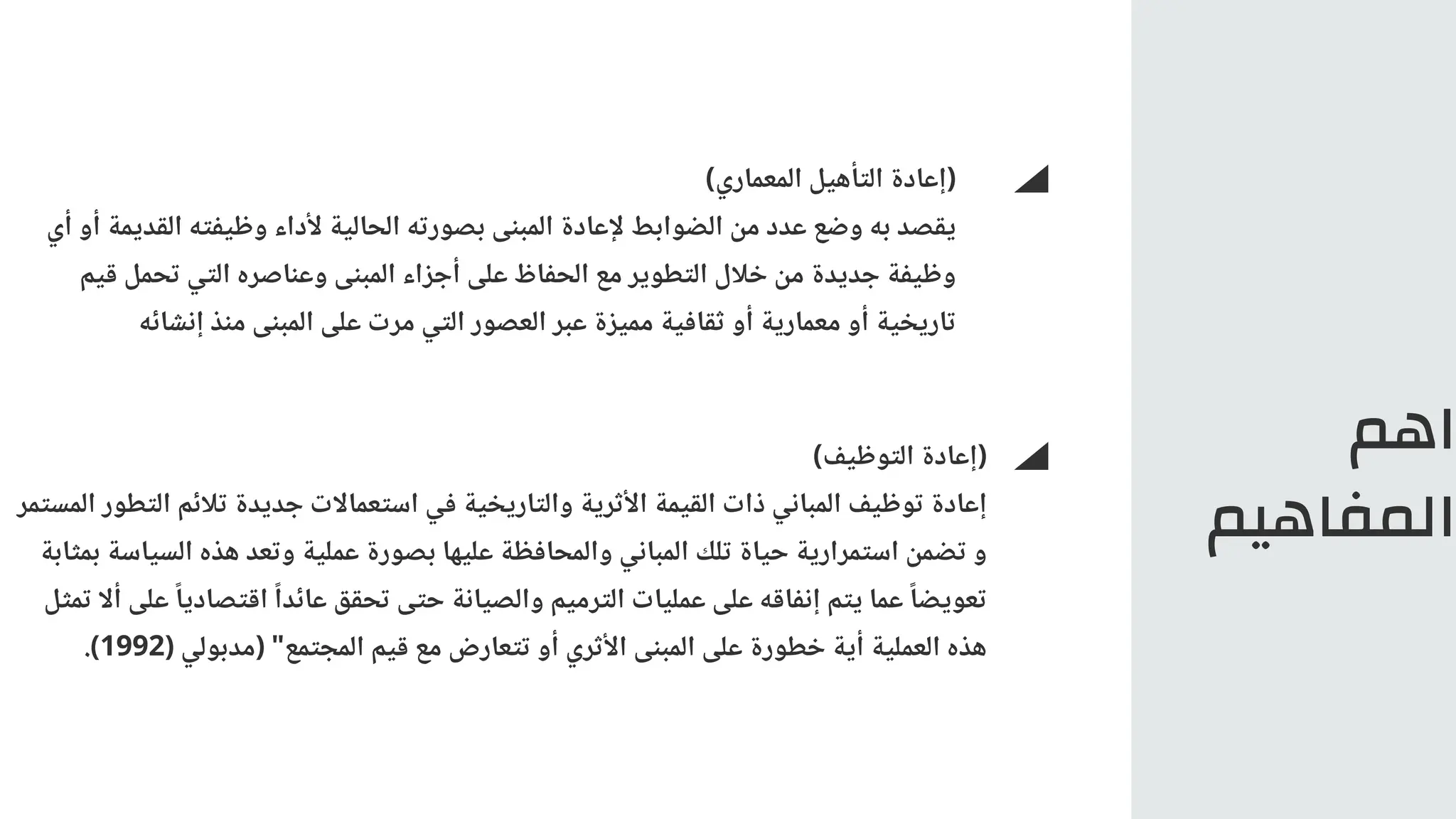 ‫اهم‬
‫المفاهيم‬
)‫المعماري‬ ‫التأهيل‬ ‫(إعادة‬
‫أي‬ ‫أو‬ ‫القديمة‬ ‫وظيفته‬ ‫ألداء‬ ‫الحالية‬ ‫بصورته‬ ‫المبنى‬ ‫إلعادة‬ ‫الضوابط‬ ‫من‬ ‫عدد‬ ‫وضع‬ ‫به‬ ‫يقصد‬
‫قيم‬ ‫تحمل‬ ‫التي‬ ‫وعناصره‬ ‫المبنى‬ ‫أجزاء‬ ‫على‬ ‫الحفاظ‬ ‫مع‬ ‫التطوير‬ ‫خالل‬ ‫من‬ ‫جديدة‬ ‫وظيفة‬
‫إنشائه‬ ‫منذ‬ ‫المبنى‬ ‫على‬ ‫مرت‬ ‫التي‬ ‫العصور‬ ‫عبر‬ ‫مميزة‬ ‫ثقافية‬ ‫أو‬ ‫معمارية‬ ‫أو‬ ‫تاريخية‬
)‫التوظيف‬ ‫(إعادة‬
‫المستمر‬ ‫التطور‬ ‫تالئم‬ ‫جديدة‬ ‫استعماالت‬ ‫في‬ ‫والتاريخية‬ ‫األثرية‬ ‫القيمة‬ ‫ذات‬ ‫المباني‬ ‫توظيف‬ ‫إعادة‬
‫بمثابة‬ ‫السياسة‬ ‫هذه‬ ‫وتعد‬ ‫عملية‬ ‫بصورة‬ ‫عليها‬ ‫والمحافظة‬ ‫المباني‬ ‫تلك‬ ‫حياة‬ ‫استمرارية‬ ‫تضمن‬ ‫و‬
‫تمثل‬ ‫أال‬ ‫على‬ ‫ًا‬‫اقتصادي‬ ‫ًا‬‫عائد‬ ‫تحقق‬ ‫حتى‬ ‫والصيانة‬ ‫الترميم‬ ‫عمليات‬ ‫على‬ ‫إنفاقه‬ ‫يتم‬ ‫عما‬ ‫ًا‬‫تعويض‬
.)1992( ‫(مدبولي‬ "‫المجتمع‬ ‫قيم‬ ‫مع‬ ‫تتعارض‬ ‫أو‬ ‫األثري‬ ‫المبنى‬ ‫على‬ ‫خطورة‬ ‫أية‬ ‫العملية‬ ‫هذه‬
 