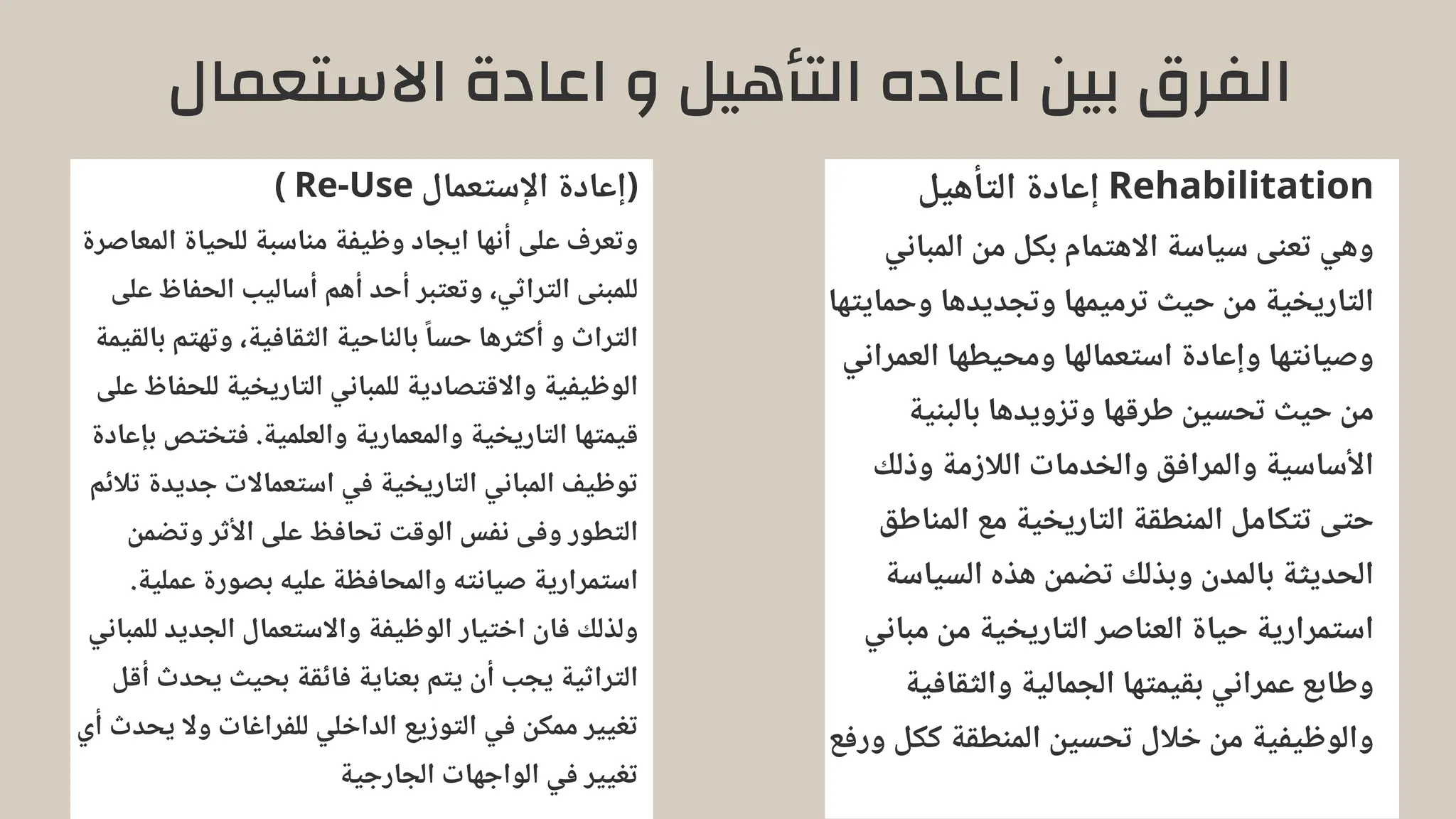 ‫االستعمال‬ ‫اعادة‬ ‫و‬ ‫التأهيل‬ ‫اعاده‬ ‫بين‬ ‫الفرق‬
‫التأهيل‬ ‫إعادة‬ Rehabilitation
‫المباني‬ ‫من‬ ‫بكل‬ ‫االهتمام‬ ‫سياسة‬ ‫تعنى‬ ‫وهي‬
‫وحمايتها‬ ‫وتجديدها‬ ‫ترميمها‬ ‫حيث‬ ‫من‬ ‫التاريخية‬
‫العمراني‬ ‫ومحيطها‬ ‫استعمالها‬ ‫وإعادة‬ ‫وصيانتها‬
‫بالبنية‬ ‫وتزويدها‬ ‫طرقها‬ ‫تحسين‬ ‫حيث‬ ‫من‬
‫وذلك‬ ‫الالزمة‬ ‫والخدمات‬ ‫والمرافق‬ ‫األساسية‬
‫المناطق‬ ‫مع‬ ‫التاريخية‬ ‫المنطقة‬ ‫تتكامل‬ ‫حتى‬
‫السياسة‬ ‫هذه‬ ‫تضمن‬ ‫وبذلك‬ ‫بالمدن‬ ‫الحديثة‬
‫مباني‬ ‫من‬ ‫التاريخية‬ ‫العناصر‬ ‫حياة‬ ‫استمرارية‬
‫والثقافية‬ ‫الجمالية‬ ‫بقيمتها‬ ‫عمراني‬ ‫وطابع‬
‫ورفع‬ ‫ككل‬ ‫المنطقة‬ ‫تحسين‬ ‫خالل‬ ‫من‬ ‫والوظيفية‬
) Re-Use ‫اإلستعمال‬ ‫(إعادة‬
‫المعاصرة‬ ‫للحياة‬ ‫مناسبة‬ ‫وظيفة‬ ‫ايجاد‬ ‫أنها‬ ‫على‬ ‫وتعرف‬
‫على‬ ‫الحفاظ‬ ‫أساليب‬ ‫أهم‬ ‫أحد‬ ‫وتعتبر‬ ،‫التراثي‬ ‫للمبنى‬
‫بالقيمة‬ ‫وتهتم‬ ،‫الثقافية‬ ‫بالناحية‬ ‫ًا‬‫حس‬ ‫أكثرها‬ ‫و‬ ‫التراث‬
‫على‬ ‫للحفاظ‬ ‫التاريخية‬ ‫للمباني‬ ‫واالقتصادية‬ ‫الوظيفية‬
‫بإعادة‬ ‫فتختص‬ .‫والعلمية‬ ‫والمعمارية‬ ‫التاريخية‬ ‫قيمتها‬
‫تالئم‬ ‫جديدة‬ ‫استعماالت‬ ‫في‬ ‫التاريخية‬ ‫المباني‬ ‫توظيف‬
‫وتضمن‬ ‫األثر‬ ‫على‬ ‫تحافظ‬ ‫الوقت‬ ‫نفس‬ ‫وفى‬ ‫التطور‬
.‫عملية‬ ‫بصورة‬ ‫عليه‬ ‫والمحافظة‬ ‫صيانته‬ ‫استمرارية‬
‫للمباني‬ ‫الجديد‬ ‫واالستعمال‬ ‫الوظيفة‬ ‫اختيار‬ ‫فان‬ ‫ولذلك‬
‫أقل‬ ‫يحدث‬ ‫بحيث‬ ‫فائقة‬ ‫بعناية‬ ‫يتم‬ ‫أن‬ ‫يجب‬ ‫التراثية‬
‫أي‬ ‫يحدث‬ ‫وال‬ ‫للفراغات‬ ‫الداخلي‬ ‫التوزيع‬ ‫في‬ ‫ممكن‬ ‫تغيير‬
‫الجارجية‬ ‫الواجهات‬ ‫في‬ ‫تغيير‬
 