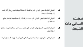 ‫تصنيف‬
‫ذات‬ ‫المباني‬
:‫القيمة‬
‫تعود‬ ‫آثار‬ ‫على‬ ‫وتحتوي‬ ‫كبيرة‬ ‫تاريخية‬ ‫قيمة‬ ‫لها‬ ‫التي‬ ‫المباني‬ ‫وهي‬ : ‫األثرية‬ ‫المباني‬
.‫سابقة‬ ‫حضارات‬ ‫إلى‬
‫طابع‬ ‫وتحمل‬ ‫مهمة‬ ‫تاريخية‬ ‫فترات‬ ‫في‬ ‫بنيت‬ ‫التي‬ ‫المباني‬ ‫وهي‬ ‫التاريخية‬ ‫المباني‬
.‫الفترة‬ ‫تلك‬
‫وتراثه‬ ‫المجتمع‬ ‫بهوية‬ ‫ترتبط‬ ‫التي‬ ‫المباني‬ ‫وهي‬ : ‫مجتمعية‬ ‫هوية‬ ‫تمثل‬ ‫التي‬ ‫المباني‬
‫وتعتبر‬ ‫فريدة‬ ‫معمارية‬ ‫بخصائص‬ ‫تتميز‬ ‫التي‬ ‫المباني‬ ‫وهي‬ ‫المميزة‬ ‫المعمارية‬ ‫المباني‬
.‫فنية‬ ‫تحفة‬
 