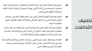‫تصنيف‬
‫التدخالت‬
‫المواد‬ ‫نفس‬ ‫باستخدام‬ ،‫اإلمكان‬ ‫قدر‬ ‫األصلية‬ ‫حالته‬ ‫إلى‬ ‫المبنى‬ ‫استعادة‬ ‫هو‬ ‫الترميم‬
‫التالفة‬ ‫األجزاء‬ ‫إصالح‬ ‫إلى‬ ‫الترميم‬ ‫يهدف‬ .‫األصلي‬ ‫البناء‬ ‫في‬ ‫المستخدمة‬ ‫والتقنيات‬
.‫للمبنى‬ ‫األصلي‬ ‫المظهر‬ ‫واستعادة‬
‫يستخدم‬ .‫الخارجي‬ ‫مظهره‬ ‫تغيير‬ ‫دون‬ ‫للمبنى‬ ‫اإلنشائي‬ ‫الهيكل‬ ‫تقوية‬ ‫هو‬ ‫التعزيز‬
‫الجوية‬ ‫للعوامل‬ ‫مقاومة‬ ‫أكثر‬ ‫وجعله‬ ‫اإلضافي‬ ‫التدهور‬ ‫من‬ ‫المبنى‬ ‫لحماية‬ ‫التعزيز‬
‫البيئية‬ ‫والتغيرات‬
‫وال‬ ‫األصلية‬ ‫العناصر‬ ‫مع‬ ‫تتكامل‬ ‫أن‬ ‫بشرط‬ ،‫للمبنى‬ ‫جديدة‬ ‫عناصر‬ ‫إضافة‬ ‫هو‬ :‫اإلضافة‬
‫مساحات‬ ‫لتوفير‬ ‫ضرورية‬ ‫اإلضافات‬ ‫تكون‬ ‫أن‬ ‫يمكن‬ .‫التاريخية‬ ‫قيمته‬ ‫على‬ ‫تؤثر‬
.‫المبنى‬ ‫وظائف‬ ‫لتحسين‬ ‫أو‬ ‫إضافية‬
‫عناصره‬ ‫أهم‬ ‫على‬ ‫الحفاظ‬ ‫مع‬ ،‫الجديد‬ ‫لالستخدام‬ ‫المبنى‬ ‫تأهيل‬ ‫إعادة‬ ‫هو‬ :‫التأهيل‬
،‫الحديثة‬ ‫االحتياجات‬ ‫مع‬ ‫المبنى‬ ‫تكييف‬ ‫إلى‬ ‫التأهيل‬ ‫يهدف‬ .‫والتاريخية‬ ‫المعمارية‬
.‫األساسية‬ ‫المرافق‬ ‫وتوفير‬ ‫والتهوية‬ ‫اإلضاءة‬ ‫تحسين‬ ‫مثل‬
 