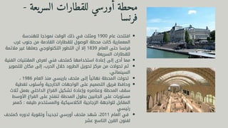 ‫للهندسة‬ ‫نموذجا‬ ‫الوقت‬ ‫ذلك‬ ‫في‬ ‫ومثلت‬ 1900 ‫عام‬ ‫افتتحت‬
‫غرب‬ ‫جنوب‬ ‫من‬ ‫القادمة‬ ‫للقطارات‬ ‫الوصول‬ ‫محطة‬ ‫كانت‬ ‫المعمارية‬
‫مالئمة‬ ‫غير‬ ‫جعلها‬ ‫التكنولوجي‬ ‫التطور‬ ‫أن‬ ‫إال‬ 1839 ‫العام‬ ‫حتى‬ ‫فرنسا‬
‫السريعة‬ ‫للقطارات‬
‫الفنية‬ ‫المقتنيات‬ ‫لعرض‬ ‫فني‬ ‫كمتحف‬ ‫استخدامها‬ ‫إعادة‬ ‫إلى‬ ‫أدى‬ ‫مما‬
‫للتصوير‬ ‫مكان‬ ‫إلى‬ ،‫الحرب‬ ‫خالل‬ ‫الطرود‬ ‫تحويل‬ ‫مركز‬ ‫من‬ ‫تحوالت‬ ‫ثم‬
،‫السينمائي‬
، 1986 ‫العام‬ ‫منذ‬ ‫باريسي‬ ‫متحف‬ ‫إلى‬ ‫ًا‬‫ي‬‫نهائ‬ ‫المحطة‬ ‫تحولت‬
‫تغطية‬ ‫وأسلوب‬ ‫الخارجية‬ ‫الواجهات‬ ‫على‬ ‫التصميم‬ ‫فريق‬ ‫وحافظ‬
‫ثالث‬ ‫بعمل‬ ‫الداخلي‬ ‫الفراغ‬ ‫تشكيل‬ ‫وإعادة‬ ‫وعناصره‬ ‫المحطة‬ ‫سقف‬
‫األوسط‬ ‫الفراغ‬ ‫على‬ ‫تنفتح‬ ‫المحطة‬ ‫بطول‬ ‫الجانبين‬ ‫على‬ ‫مستويات‬
‫كممر‬ : ‫طيفه‬ ‫والمستخدم‬ ‫الكالسيكية‬ ‫الزجاجية‬ ‫للواجهة‬ ‫المقابل‬
‫رئيسي‬
‫كمتحف‬ ‫لدوره‬ ‫وتقوية‬ ‫ًا‬‫د‬‫تجدي‬ ‫أورسي‬ ‫متحف‬ ‫شهد‬ ،2011 ‫العام‬ ‫في‬
‫عشر‬ ‫التاسع‬ ‫القرن‬ ‫لفنون‬
- ‫السريعة‬ ‫للقطارات‬ ‫أورسي‬ ‫محطة‬
‫فرنسا‬
 