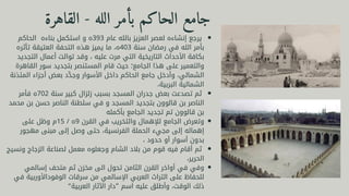 ‫الحاكم‬ ‫بناءه‬ ‫استكمل‬ ‫و‬ ‫ه‬393 ‫عام‬ ‫بالله‬ ‫العزيز‬ ‫لعصر‬ ‫إنشاءه‬ ‫يرجع‬
‫تأثره‬ ‫العتيقة‬ ‫التحفة‬ ‫هذه‬ ‫يميز‬ ‫ما‬ ،‫ه‬403 ‫سنة‬ ‫رمضان‬ ‫في‬ ‫الله‬ ‫بأمر‬
‫التجديد‬ ‫أعمال‬ ‫توالت‬ ‫وقد‬ ، ‫عليه‬ ‫مرت‬ ‫التي‬ ‫التاريخية‬ ‫األحداث‬ ‫بكافة‬
‫القاهرة‬ ‫سور‬ ‫بتجديد‬ ‫المستنصر‬ ‫قام‬ ‫حيث‬ ‫الجامع؛‬ ‫هذا‬ ‫على‬ ‫والتعمير‬
‫المئذنة‬ ‫أجزاء‬ ‫بعض‬ ‫د‬ ‫َّد‬‫وج‬ ‫األسوار‬ ‫داخل‬ ‫الحاكم‬ ‫جامع‬ ‫وأدخل‬ ،‫الشمالي‬
،‫البربية‬ ‫الشمالية‬
‫فأمر‬ ‫ه‬702 ‫سنة‬ ‫كبير‬ ‫زلزال‬ ‫بسبب‬ ‫المسجد‬ ‫جدران‬ ‫بعض‬ ‫تصدعت‬ ‫ثم‬
‫محمد‬ ‫بن‬ ‫حسن‬ ‫الناصر‬ ‫سلطنة‬ ‫في‬ ‫و‬ ‫المسجد‬ ‫بتجديد‬ ‫قالوون‬ ‫بن‬ ‫الناصر‬
‫بأكمله‬ ‫الجامع‬ ‫تجديد‬ ‫تم‬ ‫قالوون‬ ‫بن‬
‫على‬ ‫وظل‬ ‫م‬15 / ‫ه‬9 ‫القرن‬ ‫في‬ ‫والتخريب‬ ‫لإلهمال‬ ‫الجامع‬ ‫وتعرض‬
‫مهجور‬ ‫مبنى‬ ‫إلى‬ ‫وصل‬ ‫حتى‬ ،‫الفرنسية‬ ‫الحملة‬ ‫مجيء‬ ‫إلى‬ ‫إهماله‬
، ‫حدود‬ ‫أو‬ ‫أسوار‬ ‫بدون‬
‫ونسيج‬ ‫الزجاج‬ ‫لصناعة‬ ‫معمل‬ ‫وجعلوه‬ ‫الشام‬ ‫بالد‬ ‫من‬ ‫قوم‬ ‫فيه‬ ‫أقام‬ ‫ثم‬
،‫الحرير‬
‫إسالمي‬ ‫متحف‬ ‫ثم‬ ‫مخزن‬ ‫الى‬ ‫تحول‬ ‫الثامن‬ ‫القرن‬ ‫أواخر‬ ‫في‬ ‫وفي‬
‫في‬ ‫الوفوداألوربية‬ ‫سرقات‬ ‫من‬ ‫اإلسالمي‬ ‫العربي‬ ‫التراث‬ ‫على‬ ‫للحفاظ‬
“‫العربية‬ ‫اآلثار‬ ‫”دار‬ ‫اسم‬ ‫عليه‬ ‫وأطلق‬ ،‫الوقت‬ ‫ذلك‬
‫القاهرة‬ - ‫الله‬ ‫بأمر‬ ‫الحاكم‬ ‫جامع‬
 