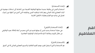 ‫اهم‬
‫المفاهيم‬
)‫التكيفي‬ ‫االستخدام‬ ‫(إعادة‬
‫الوظيفي‬ ‫عمره‬ ‫إلطالة‬ ‫أجله‬ ‫من‬ ‫صمم‬ ‫الذي‬ ‫غير‬ ‫قديم‬ ‫موقع‬ ‫أو‬ ‫لمبنى‬ ‫جديد‬ ‫استخدام‬ ‫عملية‬ ‫هي‬
‫المعاصرة‬ ‫الوظيفية‬ ‫لالحتياجات‬ ‫أداؤه‬ ‫ومالئمة‬ ‫تكييف‬ ‫خالل‬ ‫من‬
:)‫األمثل‬ ‫(االستخدام‬
‫أضيق‬ ‫في‬ ‫إال‬ ‫للمباني‬ ‫المعماري‬ ‫والنسيج‬ ‫الثقافية‬ ‫القيم‬ ‫جوهر‬ ‫تغيير‬ ‫يشمل‬ ‫ال‬ ‫الذي‬ ‫االستخدام‬ ‫هو‬
)‫االستخدام‬ ‫(إعادة‬
‫في‬ ‫جوهرية‬ ‫تدخالت‬ ‫إلى‬ ‫الحاجة‬ ‫دون‬ ‫القديمة‬ ‫للوظيفة‬ ‫مشابهة‬ ‫جديدة‬ ‫وظيفة‬ ‫في‬ ‫المبنى‬ ‫استخدام‬
‫إجراء‬ ‫دون‬ ‫أجلها‬ ‫من‬ ‫أنشئ‬ ‫التي‬ ‫بوظيفته‬ ‫المبني‬ ‫توظيف‬ ‫إعادة‬ ‫وهو‬ ‫المباني‬ ‫لتلك‬ ‫المعماري‬ ‫البناء‬
‫الالزمة‬ ‫التأهيل‬ ‫بعمليات‬ ‫القيام‬ ‫مع‬ ‫مبانيه‬ ‫في‬ ‫تعديل‬
 