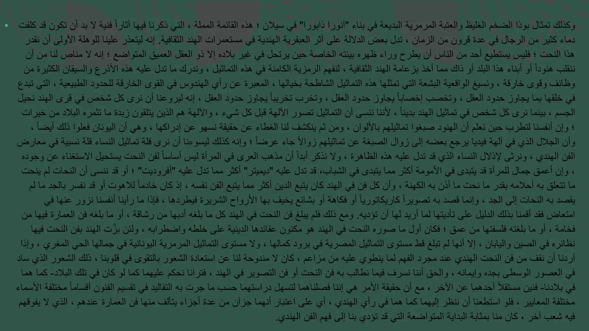 • ‫بناء‬ ‫في‬ ‫البديعة‬ ‫المرمرية‬ ‫والعتبة‬ ‫الغليظ‬ ‫الضخم‬ ‫بوذا‬ ‫تمثال‬ ‫وكذلك‬
"
‫ذابورا‬ ‫آنورا‬
"
‫تكون‬ ‫أن‬ ‫بد‬ ‫ال‬ ‫فنية‬ ً‫ا‬‫آثار‬ ‫فيها‬ ‫ذكرنا‬ ‫التي‬ ، ‫المملة‬ ‫القائمة‬ ‫هذه‬ ‫؛‬ ‫سيالن‬ ‫في‬
‫كلفت‬ ‫قد‬
‫الثقافية‬ ‫الهند‬ ‫مستعمرات‬ ‫في‬ ‫الهندية‬ ‫العبقرية‬ ‫أثر‬ ‫على‬ ‫الداللة‬ ‫بعض‬ ‫تدل‬ ، ‫الزمان‬ ‫من‬ ‫قرون‬ ‫عدة‬ ‫في‬ ‫الرجال‬ ‫من‬ ‫كثير‬ ‫دماء‬
.
‫نقد‬ ‫أن‬ ‫األولى‬ ‫للوهلة‬ ‫علينا‬ ‫ليتعذر‬ ‫إنه‬
‫ر‬
‫إنه‬ ‫؛‬ ‫المتواضع‬ ‫العميق‬ ‫العقل‬ ‫ذو‬ ‫إال‬ ‫بالده‬ ‫غير‬ ‫في‬ ‫يرتحل‬ ‫حين‬ ‫الخاصة‬ ‫بيئته‬ ‫ظهره‬ ‫وراء‬ ‫يطرح‬ ‫أن‬ ‫الناس‬ ‫من‬ ‫أحد‬ ‫يستطيع‬ ‫فليس‬ ‫؛‬ ‫النحت‬ ‫هذا‬
‫ال‬
‫أن‬ ‫من‬ ‫لنا‬ ‫مناص‬
‫ع‬ ‫تدل‬ ‫ما‬ ‫وندرك‬ ، ‫التماثيل‬ ‫هذه‬ ‫في‬ ‫الكامنة‬ ‫الرمزية‬ ‫لنفهم‬ ، ‫الثقافية‬ ‫الهند‬ ‫بزعامة‬ ‫أخذ‬ ‫مما‬ ‫ذاك‬ ‫أو‬ ‫البلد‬ ‫هذا‬ ‫أبناء‬ ‫أو‬ ً‫ا‬‫هنود‬ ‫ننقلب‬
‫ليه‬
‫من‬ ‫الكثيرة‬ ‫والسيقان‬ ‫األذرع‬ ‫هذه‬
‫ل‬ ‫الخارقة‬ ‫القوى‬ ‫في‬ ‫الهندوس‬ ‫رأي‬ ‫عن‬ ‫المعبرة‬ ، ‫بخيالها‬ ‫الشاطحة‬ ‫التماثيل‬ ‫هذه‬ ‫تمثلها‬ ‫التي‬ ‫البشعة‬ ‫الواقعية‬ ‫ونسيغ‬ ، ‫خارقة‬ ‫وقوى‬ ‫وظائف‬
‫لحد‬
‫ت‬ ‫التي‬ ، ‫الطبيعية‬ ‫ود‬
‫بدع‬
‫ف‬ ‫شخص‬ ‫كل‬ ‫نرى‬ ‫أن‬ ‫ليروعنا‬ ‫إنه‬ ، ‫العقل‬ ‫حدود‬ ‫يجاوز‬ ً‫ا‬‫تخريب‬ ‫وتخرب‬ ، ‫العقل‬ ‫حدود‬ ‫يجاوز‬ ً‫ا‬‫إخصاب‬ ‫وتخصب‬ ، ‫العقل‬ ‫حدود‬ ‫يجاوز‬ ‫بما‬ ‫خلقها‬ ‫في‬
‫ق‬ ‫ي‬
‫نحيل‬ ‫الهند‬ ‫رى‬
‫زبد‬ ‫يتلقون‬ ‫الذين‬ ‫هم‬ ‫واآللهة‬ ، ‫شيء‬ ‫كل‬ ‫قبل‬ ‫اآللهة‬ ‫تصور‬ ‫التماثيل‬ ‫أن‬ ‫ننسى‬ ‫ألننا‬ ، ً‫ا‬‫بدين‬ ‫الهند‬ ‫تماثيل‬ ‫في‬ ‫شخص‬ ‫كل‬ ‫نرى‬ ‫بينما‬ ، ‫الجسم‬
‫م‬ ‫ة‬
‫خ‬ ‫من‬ ‫البالد‬ ‫تثمره‬ ‫ا‬
‫يرات‬
‫الي‬ ‫أن‬ ‫وهي‬ ، ‫إدراكها‬ ‫عن‬ ‫نسهو‬ ‫حقيقة‬ ‫عن‬ ‫الغطاء‬ ‫لنا‬ ‫ينكشف‬ ‫ثم‬ ‫ومن‬ ، ‫باأللوان‬ ‫تماثيلهم‬ ‫صبغوا‬ ‫الهنود‬ ‫أن‬ ‫نعلم‬ ‫حين‬ ‫لتطرب‬ ‫أنفسنا‬ ‫وإن‬ ‫؛‬
‫ونا‬
، ً‫ا‬‫أيض‬ ‫ذلك‬ ‫فعلوا‬ ‫ن‬
‫ال‬ ‫تماثيل‬ ‫قلة‬ ‫نرى‬ ‫أن‬ ‫ليسوءنا‬ ‫كذلك‬ ‫وإنه‬ ‫؛‬ ً‫ا‬‫عرض‬ ‫جاء‬ ً‫ال‬‫زوا‬ ‫تماثيلهم‬ ‫عن‬ ‫الصبغة‬ ‫زوال‬ ‫إلى‬ ‫بعضه‬ ‫يرجع‬ ‫فيديا‬ ‫آلهة‬ ‫في‬ ‫الذي‬ ‫الجالل‬ ‫وأن‬
‫نسا‬
‫مع‬ ‫في‬ ‫نسبية‬ ‫قلة‬ ‫ء‬
‫ارض‬
‫النحت‬ ‫لفن‬ ً‫ا‬‫أساس‬ ‫ليس‬ ‫المرأة‬ ‫في‬ ‫العرى‬ ‫مذهب‬ ‫أن‬ ً‫ا‬‫أبد‬ ‫نذكر‬ ‫وال‬ ، ‫الظاهرة‬ ‫هذه‬ ‫عليه‬ ‫تدل‬ ‫قد‬ ‫الذي‬ ‫النساء‬ ‫إلذالل‬ ‫ونرثى‬ ، ‫الهندي‬ ‫الفن‬
‫يست‬
‫وجوده‬ ‫عن‬ ‫االستغناء‬ ‫حيل‬
‫عليه‬ ‫تدل‬ ‫قد‬ ،‫الشباب‬ ‫في‬ ‫يتبدى‬ ‫مما‬ ‫أكثر‬ ‫األمومة‬ ‫في‬ ‫يتبدى‬ ‫قد‬ ‫للمرأة‬ ‫جمال‬ ‫أعمق‬ ‫وإن‬ ،
"
‫ديميتر‬
"
‫عليه‬ ‫تدل‬ ‫مما‬ ‫أكثر‬
"
‫أفروديت‬
"
‫ينحت‬ ‫لم‬ ‫النحات‬ ‫أن‬ ‫ننسى‬ ‫قد‬ ‫أو‬ ‫؛‬
‫ل‬ ً‫ا‬‫خادم‬ ‫كان‬ ‫إذ‬ ، ‫نفسه‬ ‫الفن‬ ‫يتبع‬ ‫مما‬ ‫أكثر‬ ‫الدين‬ ‫يتبع‬ ‫كان‬ ‫الهند‬ ‫في‬ ‫فن‬ ‫كل‬ ‫وأن‬ ، ‫الكهنة‬ ‫به‬ ‫أذن‬ ‫ما‬ ‫نحت‬ ‫ما‬ ‫بقدر‬ ‫أحالمه‬ ‫به‬ ‫تتعلق‬ ‫ما‬
‫اله‬
‫لم‬ ‫ما‬ ‫بالجد‬ ‫نفسر‬ ‫قد‬ ‫أو‬ ‫وت‬
‫رأين‬ ‫ما‬ ‫فإذا‬ ، ‫فيطردها‬ ‫الشريرة‬ ‫األرواح‬ ‫بها‬ ‫يخيف‬ ‫بشائع‬ ‫أو‬ ‫فكاهة‬ ‫أو‬ ً‫ا‬‫كاريكاتوري‬ ً‫ا‬‫تصوير‬ ‫به‬ ‫قصد‬ ‫وإنما‬ ، ‫الجد‬ ‫إلى‬ ‫النحات‬ ‫به‬ ‫يقصد‬
‫أ‬ ‫ا‬
‫في‬ ‫عنها‬ ‫نزور‬ ‫نفسنا‬
‫تؤديه‬ ‫أن‬ ‫لها‬ ‫أريد‬ ‫لما‬ ‫تأديتها‬ ‫على‬ ‫الدليل‬ ‫بذلك‬ ‫أقمنا‬ ‫فقد‬ ‫امتعاض‬
.
‫فيها‬ ‫العمارة‬ ‫فن‬ ‫بلغه‬ ‫ما‬ ‫أو‬ ، ‫رشاقة‬ ‫من‬ ‫أدبها‬ ‫بلغه‬ ‫ما‬ ‫كل‬ ‫الهند‬ ‫في‬ ‫النحت‬ ‫فن‬ ‫يبلغ‬ ‫فلم‬ ‫ذلك‬ ‫ومع‬
‫من‬
‫ت‬َّ‫بز‬ ‫ولئن‬ ، ‫واضطرابه‬ ‫خلطه‬ ‫على‬ ‫الدينية‬ ‫عقائدها‬ ‫مكنون‬ ‫هو‬ ‫الهند‬ ‫في‬ ‫النحت‬ ‫صوره‬ ‫ما‬ ‫أول‬ ‫فكان‬ ‫؛‬ ‫عمق‬ ‫من‬ ‫فلسفتها‬ ‫بلغته‬ ‫ما‬ ‫أو‬ ، ‫فخامة‬
‫اله‬
‫فيها‬ ‫النحت‬ ‫بفن‬ ‫ند‬
‫اليونانية‬ ‫المرمرية‬ ‫التماثيل‬ ‫مستوى‬ ‫وال‬ ، ‫كمالها‬ ‫برود‬ ‫في‬ ‫المصرية‬ ‫التماثيل‬ ‫مستوى‬ ‫قط‬ ‫تبلغ‬ ‫لم‬ ‫أنها‬ ‫إال‬ ، ‫واليابان‬ ‫الصين‬ ‫في‬ ‫نظائره‬
‫في‬
، ‫المغري‬ ‫الحي‬ ‫جمالها‬
‫وإذا‬
‫قلوبن‬ ‫في‬ ‫بالتقوى‬ ‫الشعور‬ ‫استعادة‬ ‫عن‬ ‫لنا‬ ‫مندوحة‬ ‫ال‬ ‫كان‬ ، ‫مزاعم‬ ‫من‬ ‫عليه‬ ‫ينطوي‬ ‫لما‬ ‫الفهم‬ ‫مجرد‬ ‫عند‬ ‫الهندي‬ ‫النحت‬ ‫فن‬ ‫من‬ ‫نقف‬ ‫أن‬ ‫أردنا‬
، ‫ا‬
‫ساد‬ ‫الذي‬ ‫الشعور‬ ‫ذلك‬
‫كان‬ ‫لو‬ ‫كما‬ ‫عليهما‬ ‫نحكم‬ ‫فترانا‬ ، ‫الهند‬ ‫في‬ ‫التصوير‬ ‫فن‬ ‫أو‬ ‫النحت‬ ‫فن‬ ‫به‬ ‫نطالب‬ ‫فيما‬ ‫نسرف‬ ‫أننا‬ ‫والحق‬ ، ‫وإيمانه‬ ‫بجده‬ ‫الوسطى‬ ‫العصور‬ ‫في‬
‫في‬
‫البالد‬ ‫تلك‬
-
‫كما‬
‫هما‬
‫بالدنا‬ ‫في‬
-
‫أقسام‬ ‫الفنون‬ ‫تقسيم‬ ‫في‬ ‫التقاليد‬ ‫به‬ ‫جرت‬ ‫ما‬ ‫حسب‬ ‫دراستهما‬ ‫لتسهل‬ ‫فصلناهما‬ ‫إننا‬ ‫هي‬ ‫األمر‬ ‫حقيقة‬ ‫أن‬ ‫مع‬ ، ‫اآلخر‬ ‫عن‬ ‫أحدهما‬ ً‫ال‬‫مستق‬ ‫فنين‬
ً‫ا‬
‫مختلفة‬
‫األسماء‬
‫العم‬ ‫فن‬ ‫منها‬ ‫يتألف‬ ‫أجزاء‬ ‫عدة‬ ‫من‬ ‫جزآن‬ ‫أنهما‬ ‫اعتبار‬ ‫على‬ ‫أي‬ ، ‫الهندي‬ ‫رأي‬ ‫في‬ ‫هما‬ ‫كما‬ ‫إليهما‬ ‫ننظر‬ ‫أن‬ ‫استطعنا‬ ‫فلو‬ ، ‫المعايير‬ ‫مختلفة‬
‫ارة‬
‫يفوقهم‬ ‫ال‬ ‫الذي‬ ، ‫عندهم‬
‫الهندي‬ ‫الفن‬ ‫فهم‬ ‫إلى‬ ‫بنا‬ ‫تؤدي‬ ‫قد‬ ‫التي‬ ‫المتواضعة‬ ‫البداية‬ ‫بمثابة‬ ‫منا‬ ‫كان‬ ، ‫آخر‬ ‫شعب‬ ‫فيه‬
.
 