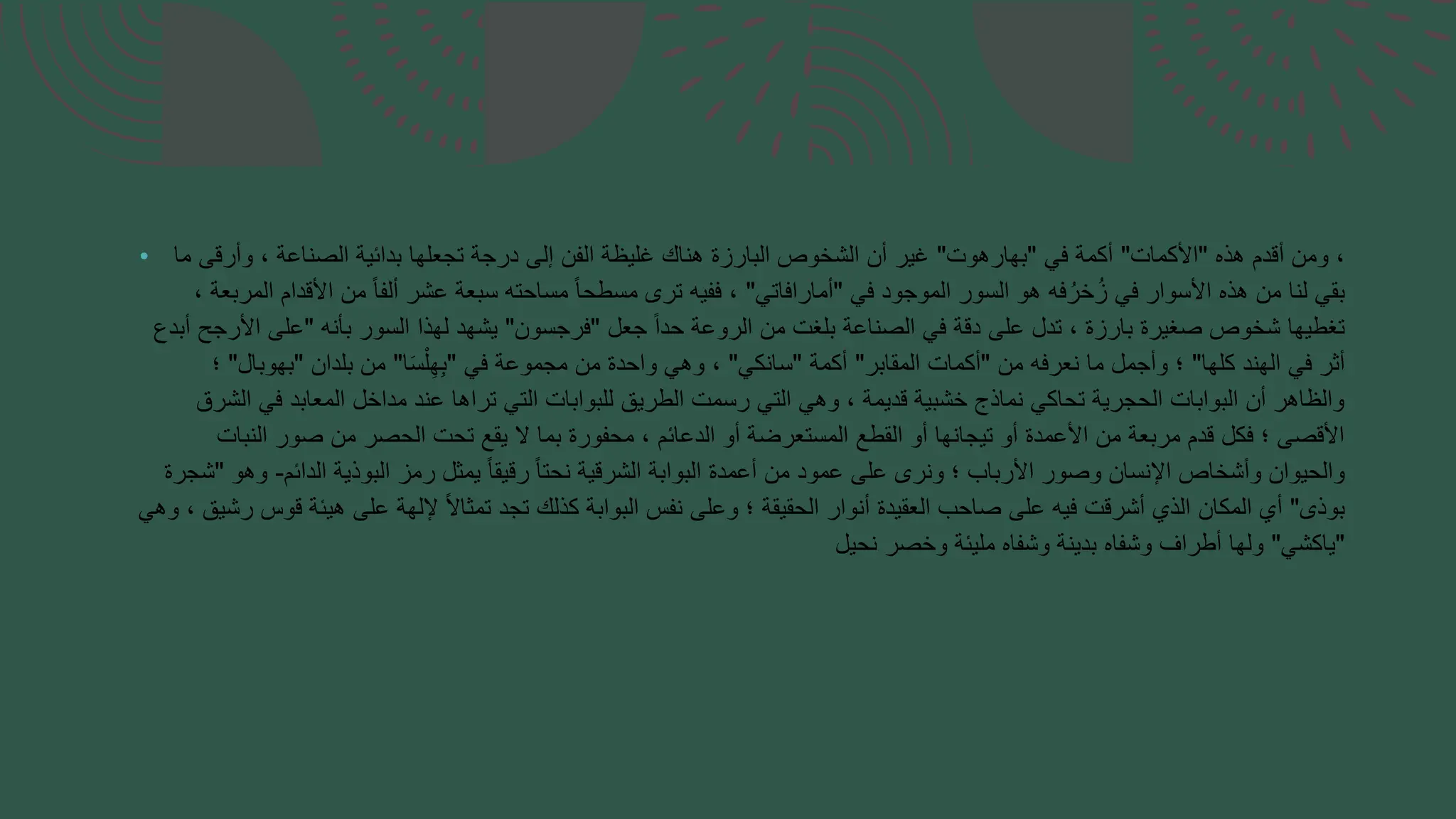 • ‫هذه‬ ‫أقدم‬ ‫ومن‬ ،
"
‫األكمات‬
"
‫في‬ ‫أكمة‬
"
‫بهارهوت‬
"
‫ما‬ ‫وأرقى‬ ، ‫الصناعة‬ ‫بدائية‬ ‫تجعلها‬ ‫درجة‬ ‫إلى‬ ‫الفن‬ ‫غليظة‬ ‫هناك‬ ‫البارزة‬ ‫الشخوص‬ ‫أن‬ ‫غير‬
‫في‬ ‫الموجود‬ ‫السور‬ ‫هو‬ ‫فه‬ُ‫خر‬ُ‫ز‬ ‫في‬ ‫األسوار‬ ‫هذه‬ ‫من‬ ‫لنا‬ ‫بقي‬
"
‫أمارافاتي‬
"
، ‫المربعة‬ ‫األقدام‬ ‫من‬ ً‫ا‬‫ألف‬ ‫عشر‬ ‫سبعة‬ ‫مساحته‬ ً‫ا‬‫مسطح‬ ‫ترى‬ ‫ففيه‬ ،
‫جعل‬ ً‫ا‬‫حد‬ ‫الروعة‬ ‫من‬ ‫بلغت‬ ‫الصناعة‬ ‫في‬ ‫دقة‬ ‫على‬ ‫تدل‬ ، ‫بارزة‬ ‫صغيرة‬ ‫شخوص‬ ‫تغطيها‬
"
‫فرجسون‬
"
‫بأنه‬ ‫السور‬ ‫لهذا‬ ‫يشهد‬
"
‫أبدع‬ ‫األرجح‬ ‫على‬
‫كلها‬ ‫الهند‬ ‫في‬ ‫أثر‬
"
‫من‬ ‫نعرفه‬ ‫ما‬ ‫وأجمل‬ ‫؛‬
"
‫المقابر‬ ‫أكمات‬
"
‫أكمة‬
"
‫سانكي‬
"
‫في‬ ‫مجموعة‬ ‫من‬ ‫واحدة‬ ‫وهي‬ ،
"
‫ا‬َ‫س‬ْ‫ل‬ِ‫ه‬ِ‫ب‬
"
‫بلدان‬ ‫من‬
"
‫بهوبال‬
"
‫؛‬
‫الشرق‬ ‫في‬ ‫المعابد‬ ‫مداخل‬ ‫عند‬ ‫تراها‬ ‫التي‬ ‫للبوابات‬ ‫الطريق‬ ‫رسمت‬ ‫التي‬ ‫وهي‬ ، ‫قديمة‬ ‫خشبية‬ ‫نماذج‬ ‫تحاكي‬ ‫الحجرية‬ ‫البوابات‬ ‫أن‬ ‫والظاهر‬
‫النبات‬ ‫صور‬ ‫من‬ ‫الحصر‬ ‫تحت‬ ‫يقع‬ ‫ال‬ ‫بما‬ ‫محفورة‬ ، ‫الدعائم‬ ‫أو‬ ‫المستعرضة‬ ‫القطع‬ ‫أو‬ ‫تيجانها‬ ‫أو‬ ‫األعمدة‬ ‫من‬ ‫مربعة‬ ‫قدم‬ ‫فكل‬ ‫؛‬ ‫األقصى‬
‫الدائم‬ ‫البوذية‬ ‫رمز‬ ‫يمثل‬ ً‫ا‬‫رقيق‬ ً‫ا‬‫نحت‬ ‫الشرقية‬ ‫البوابة‬ ‫أعمدة‬ ‫من‬ ‫عمود‬ ‫على‬ ‫ونرى‬ ‫؛‬ ‫األرباب‬ ‫وصور‬ ‫اإلنسان‬ ‫وأشخاص‬ ‫والحيوان‬
-
‫وهو‬
"
‫شجرة‬
‫بوذى‬
"
‫و‬ ، ‫رشيق‬ ‫قوس‬ ‫هيئة‬ ‫على‬ ‫إللهة‬ ً‫ال‬‫تمثا‬ ‫تجد‬ ‫كذلك‬ ‫البوابة‬ ‫نفس‬ ‫وعلى‬ ‫؛‬ ‫الحقيقة‬ ‫أنوار‬ ‫العقيدة‬ ‫صاحب‬ ‫على‬ ‫فيه‬ ‫أشرقت‬ ‫الذي‬ ‫المكان‬ ‫أي‬
‫هي‬
"
‫ياكشي‬
"
‫نحيل‬ ‫وخصر‬ ‫مليئة‬ ‫وشفاه‬ ‫بدينة‬ ‫وشفاه‬ ‫أطراف‬ ‫ولها‬
 