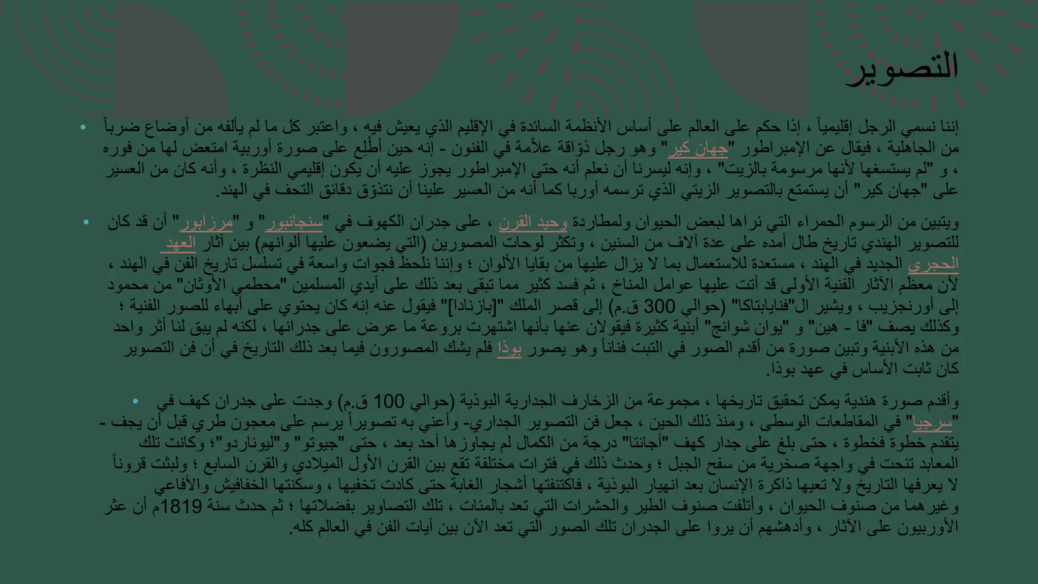 • ‫أو‬ ‫من‬ ‫يألفه‬ ‫لم‬ ‫ما‬ ‫كل‬ ‫واعتبر‬ ، ‫فيه‬ ‫يعيش‬ ‫الذي‬ ‫اإلقليم‬ ‫في‬ ‫السائدة‬ ‫األنظمة‬ ‫أساس‬ ‫على‬ ‫العالم‬ ‫على‬ ‫حكم‬ ‫إذا‬ ، ً‫ا‬‫إقليمي‬ ‫الرجل‬ ‫نسمي‬ ‫إننا‬
‫ضاع‬
‫ض‬
ً‫ا‬‫رب‬
‫اإلمبراطور‬ ‫عن‬ ‫فيقال‬ ، ‫الجاهلية‬ ‫من‬
"
‫كير‬ ‫جهان‬
"
‫الفنون‬ ‫في‬ ‫مة‬ّ‫ال‬‫ع‬ ‫اقة‬ ّ‫ذو‬ ‫رجل‬ ‫وهو‬
-
‫فوره‬ ‫من‬ ‫لها‬ ‫امتعض‬ ‫أوربية‬ ‫صورة‬ ‫على‬ ‫ع‬ِ‫ل‬ْ‫أط‬ ‫حين‬ ‫إنه‬
‫و‬ ،
"
‫بالزيت‬ ‫مرسومة‬ ‫ألنها‬ ‫يستسغها‬ ‫لم‬
"
‫العسير‬ ‫من‬ ‫كان‬ ‫وأنه‬ ، ‫النظرة‬ ‫إقليمي‬ ‫يكون‬ ‫أن‬ ‫عليه‬ ‫يجوز‬ ‫اإلمبراطور‬ ‫حتى‬ ‫أنه‬ ‫نعلم‬ ‫أن‬ ‫ليسرنا‬ ‫وإنه‬ ،
‫على‬
"
‫كير‬ ‫جهان‬
"
‫الهند‬ ‫في‬ ‫التحف‬ ‫دقائق‬ ‫ق‬ ّ‫نتذو‬ ‫أن‬ ‫علينا‬ ‫العسير‬ ‫من‬ ‫أنه‬ ‫كما‬ ‫أوربا‬ ‫ترسمه‬ ‫الذي‬ ‫الزيتي‬ ‫بالتصوير‬ ‫يستمتع‬ ‫أن‬
.
• ‫ولمطاردة‬ ‫الحيوان‬ ‫لبعض‬ ‫نراها‬ ‫التي‬ ‫الحمراء‬ ‫الرسوم‬ ‫من‬ ‫ويتبين‬
‫القرن‬ ‫وحيد‬
‫في‬ ‫الكهوف‬ ‫جدران‬ ‫على‬ ،
"
‫سنجانبور‬
"
‫و‬
"
‫مرزابور‬
"
‫كان‬ ‫قد‬ ‫أن‬
‫المصورين‬ ‫لوحات‬ ‫وتكثر‬ ، ‫السنين‬ ‫من‬ ‫آالف‬ ‫عدة‬ ‫على‬ ‫أمده‬ ‫طال‬ ‫تاريخ‬ ‫الهندي‬ ‫للتصوير‬
(
‫ألوانهم‬ ‫عليها‬ ‫يضعون‬ ‫التي‬
)
‫آثار‬ ‫بين‬
‫العهد‬
‫الحجري‬
‫اله‬ ‫في‬ ‫الفن‬ ‫تاريخ‬ ‫تسلسل‬ ‫في‬ ‫واسعة‬ ‫فجوات‬ ‫نلحظ‬ ‫وإننا‬ ‫؛‬ ‫األلوان‬ ‫بقايا‬ ‫من‬ ‫عليها‬ ‫يزال‬ ‫ال‬ ‫بما‬ ‫لالستعمال‬ ‫مستعدة‬ ، ‫الهند‬ ‫في‬ ‫الجديد‬
، ‫ند‬
‫المسلمين‬ ‫أيدي‬ ‫على‬ ‫ذلك‬ ‫بعد‬ ‫تبقى‬ ‫مما‬ ‫كثير‬ ‫فسد‬ ‫ثم‬ ، ‫المناخ‬ ‫عوامل‬ ‫عليها‬ ‫أتت‬ ‫قد‬ ‫األولى‬ ‫الفنية‬ ‫اآلثار‬ ‫معظم‬ ‫ألن‬
"
‫األوثان‬ ‫محطمي‬
"
‫محمود‬ ‫من‬
‫ال‬ ‫ويشير‬ ، ‫أورنجزيب‬ ‫إلى‬
"
‫فنايابتاكا‬
( "
‫حوالي‬
300
‫ق‬
.
‫م‬
)
‫الملك‬ ‫قصر‬ ‫إلى‬
["
‫بازنادا‬
"]
‫؛‬ ‫الفنية‬ ‫للصور‬ ‫أبهاء‬ ‫على‬ ‫يحتوي‬ ‫كان‬ ‫إنه‬ ‫عنه‬ ‫فيقول‬
‫يصف‬ ‫وكذلك‬
"
‫فا‬
-
‫هين‬
"
‫و‬
"
‫شوانج‬ ‫يوان‬
"
‫واحد‬ ‫أثر‬ ‫لنا‬ ‫يبق‬ ‫لم‬ ‫لكنه‬ ، ‫جدرانها‬ ‫على‬ ‫عرض‬ ‫ما‬ ‫بروعة‬ ‫اشتهرت‬ ‫بأنها‬ ‫عنها‬ ‫فيقوالن‬ ‫كثيرة‬ ‫أبنية‬
‫يصور‬ ‫وهو‬ ً‫ا‬‫فنان‬ ‫التبت‬ ‫في‬ ‫الصور‬ ‫أقدم‬ ‫من‬ ‫صورة‬ ‫وتبين‬ ‫األبنية‬ ‫هذه‬ ‫من‬
‫بوذا‬
‫التص‬ ‫فن‬ ‫أن‬ ‫في‬ ‫التاريخ‬ ‫ذلك‬ ‫بعد‬ ‫فيما‬ ‫المصورون‬ ‫يشك‬ ‫فلم‬
‫وير‬
‫بوذا‬ ‫عهد‬ ‫في‬ ‫األساس‬ ‫ثابت‬ ‫كان‬
.
• ‫البوذية‬ ‫الجدارية‬ ‫الزخارف‬ ‫من‬ ‫مجموعة‬ ، ‫تاريخها‬ ‫تحقيق‬ ‫يمكن‬ ‫هندية‬ ‫صورة‬ ‫وأقدم‬
(
‫حوالي‬
100
‫ق‬
.
‫م‬
)
‫في‬ ‫كهف‬ ‫جدران‬ ‫على‬ ‫وجدت‬
"
‫سرجيا‬
"
‫الجداري‬ ‫التصوير‬ ‫فن‬ ‫جعل‬ ، ‫الحين‬ ‫ذلك‬ ‫ومنذ‬ ، ‫الوسطى‬ ‫المقاطعات‬ ‫في‬
-
‫يجف‬ ‫أن‬ ‫قبل‬ ‫طري‬ ‫معجون‬ ‫على‬ ‫يرسم‬ ً‫ا‬‫تصوير‬ ‫به‬ ‫وأعني‬
-
‫كهف‬ ‫جدار‬ ‫على‬ ‫بلغ‬ ‫حتى‬ ، ‫فخطوة‬ ‫خطوة‬ ‫يتقدم‬
"
‫أجانتا‬
"
‫حتى‬ ، ‫بعد‬ ‫أحد‬ ‫يجاوزها‬ ‫لم‬ ‫الكمال‬ ‫من‬ ‫درجة‬
"
‫جيوتو‬
"
‫و‬
"
‫ليوناردو‬
"
‫تلك‬ ‫وكانت‬ ‫؛‬
‫قر‬ ‫ولبثت‬ ‫؛‬ ‫السابع‬ ‫والقرن‬ ‫الميالدي‬ ‫األول‬ ‫القرن‬ ‫بين‬ ‫تقع‬ ‫مختلفة‬ ‫فترات‬ ‫في‬ ‫ذلك‬ ‫وحدث‬ ‫؛‬ ‫الجبل‬ ‫سفح‬ ‫من‬ ‫صخرية‬ ‫واجهة‬ ‫في‬ ‫تنحت‬ ‫المعابد‬
ً‫ا‬‫ون‬
‫واأل‬ ‫الخفافيش‬ ‫وسكنتها‬ ، ‫تخفيها‬ ‫كادت‬ ‫حتى‬ ‫الغابة‬ ‫أشجار‬ ‫فاكتنفتها‬ ، ‫البوذية‬ ‫انهيار‬ ‫بعد‬ ‫اإلنسان‬ ‫ذاكرة‬ ‫تعيها‬ ‫وال‬ ‫التاريخ‬ ‫يعرفها‬ ‫ال‬
‫فاع‬
‫ي‬
‫سنة‬ ‫حدث‬ ‫ثم‬ ‫؛‬ ‫بفضالتها‬ ‫التصاوير‬ ‫تلك‬ ، ‫بالمئات‬ ‫تعد‬ ‫التي‬ ‫والحشرات‬ ‫الطير‬ ‫صنوف‬ ‫وأتلفت‬ ، ‫الحيوان‬ ‫صنوف‬ ‫من‬ ‫وغيرهما‬
1819
‫عثر‬ ‫أن‬ ‫م‬
‫كله‬ ‫العالم‬ ‫في‬ ‫الفن‬ ‫آيات‬ ‫بين‬ ‫اآلن‬ ‫تعد‬ ‫التي‬ ‫الصور‬ ‫تلك‬ ‫الجدران‬ ‫على‬ ‫يروا‬ ‫أن‬ ‫وأدهشهم‬ ، ‫اآلثار‬ ‫على‬ ‫األوربيون‬
.
‫التصوير‬
 