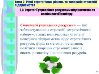 11
2.3. Стратегії управління ресурсами підприємства та
особливості їх вибору.
Стратегії управління ресурсами — тип
забезпечувальних стратегій «стратегічного
набору», в яких визначаються стратегії
поведінки підприємства щодо стратегічних
ресурсів, форм та методів постачання,
політики створення страхових запасів;
систем розподілу і поповнення ресурсів.
 