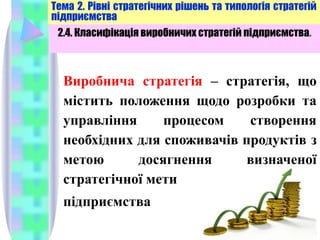 Виробнича стратегія – стратегія, що
містить положення щодо розробки та
управління процесом створення
необхідних для споживачів продуктів з
метою досягнення визначеної
стратегічної мети
підприємства
16
Тема 2. Рівні стратегічних рішень та типологія стратегій
підприємства
2.4. Класифікація виробничих стратегій підприємства.
 