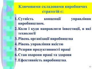 Ключовими складовими виробничих
стратегій є:
1. Сутність концепції управління
виробництвом.
2. Коли і куди направляти інвестиції, в які
технології
3. Рівень організації виробництва
4. Рівень управління якістю
5. Резерви продуктивності праці
6. Стан охорони праці та здоровя
7. Ефективність виробництва.
17
 