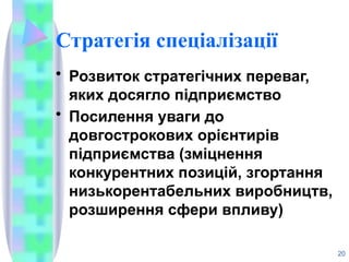 Стратегія спеціалізації
• Розвиток стратегічних переваг,
яких досягло підприємство
• Посилення уваги до
довгострокових орієнтирів
підприємства (зміцнення
конкурентних позицій, згортання
низькорентабельних виробництв,
розширення сфери впливу)
20
 