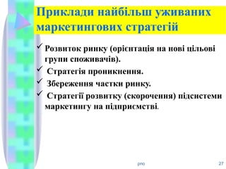 Приклади найбільш уживаних
маркетингових стратегій
Розвиток ринку (орієнтація на нові цільові
групи споживачів).
 Стратегія проникнення.
 Збереження частки ринку.
 Стратегії розвитку (скорочення) підсистеми
маркетингу на підприємстві.
рпо 27
 