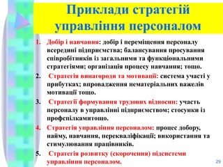 Приклади стратегій
управління персоналом
1. Добір і навчання: добір і переміщення персоналу
всередині підприємства; балансування просування
співробіт­
ників із загальними та функціональними
стратегіями; організація процесу навчання; тощо.
2. Стратегія винагороди та мотивації: система участі у
прибутках; впровадження нематеріальних важелів
мотивації тощо.
3. Стратегії формування трудових відносин: участь
персоналу в управлінні підприємством; стосунки із
профспілкамитощо.
4. Стратегія управління персоналом: процес добору,
найму, навчання, перекваліфікації; використання та
стимулювання працівників.
5. Стратегія розвитку (скорочення) підсистеми
управління персоналом. 29
 