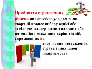 Прийняття стратегічних
рішень являє собою усвідомлений
творчий процес вибору однієї або
декількох альтернатив з наявних або
потенційно можливих варіантів дій,
спрямованих на
досягнення поставлених
стратегічних цілей
підприємства.
4
 