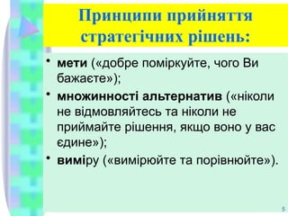 Принципи прийняття
стратегічних рішень:
• мети («добре поміркуйте, чого Ви
бажаєте»);
• множинності альтернатив («ніколи
не відмовляйтесь та ніколи не
приймайте рішення, якщо воно у вас
єдине»);
• виміру («вимірюйте та порівнюйте»).
5
 