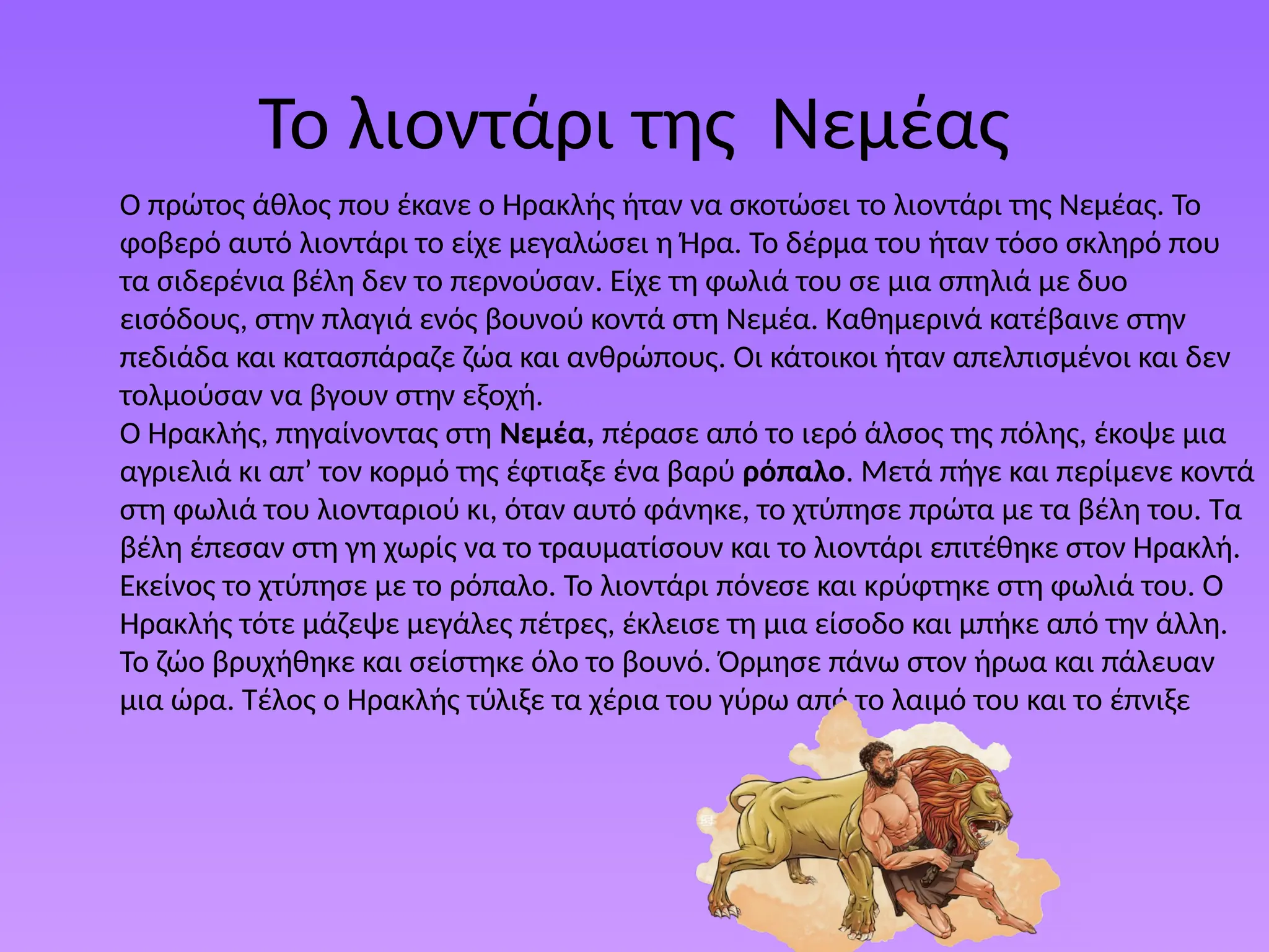 Το λιοντάρι της Νεμέας
Ο πρώτος άθλος που έκανε ο Ηρακλής ήταν να σκοτώσει το λιοντάρι της Νεµέας. Το
φοβερό αυτό λιοντάρι το είχε µεγαλώσει η Ήρα. Το δέρµα του ήταν τόσο σκληρό που
τα σιδερένια βέλη δεν το περνούσαν. Είχε τη φωλιά του σε µια σπηλιά µε δυο
εισόδους, στην πλαγιά ενός βουνού κοντά στη Νεµέα. Καθηµερινά κατέβαινε στην
πεδιάδα και κατασπάραζε ζώα και ανθρώπους. Οι κάτοικοι ήταν απελπισµένοι και δεν
τολµούσαν να βγουν στην εξοχή.
Ο Ηρακλής, πηγαίνοντας στη Νεµέα, πέρασε από το ιερό άλσος της πόλης, έκοψε µια
αγριελιά κι απ’ τον κορµό της έφτιαξε ένα βαρύ ρόπαλο. Μετά πήγε και περίµενε κοντά
στη φωλιά του λιονταριού κι, όταν αυτό φάνηκε, το χτύπησε πρώτα µε τα βέλη του. Τα
βέλη έπεσαν στη γη χωρίς να το τραυµατίσουν και το λιοντάρι επιτέθηκε στον Ηρακλή.
Εκείνος το χτύπησε µε το ρόπαλο. Το λιοντάρι πόνεσε και κρύφτηκε στη φωλιά του. Ο
Ηρακλής τότε µάζεψε µεγάλες πέτρες, έκλεισε τη µια είσοδο και µπήκε από την άλλη.
Το ζώο βρυχήθηκε και σείστηκε όλο το βουνό. Όρµησε πάνω στον ήρωα και πάλευαν
µια ώρα. Τέλος ο Ηρακλής τύλιξε τα χέρια του γύρω από το λαιµό του και το έπνιξε
 