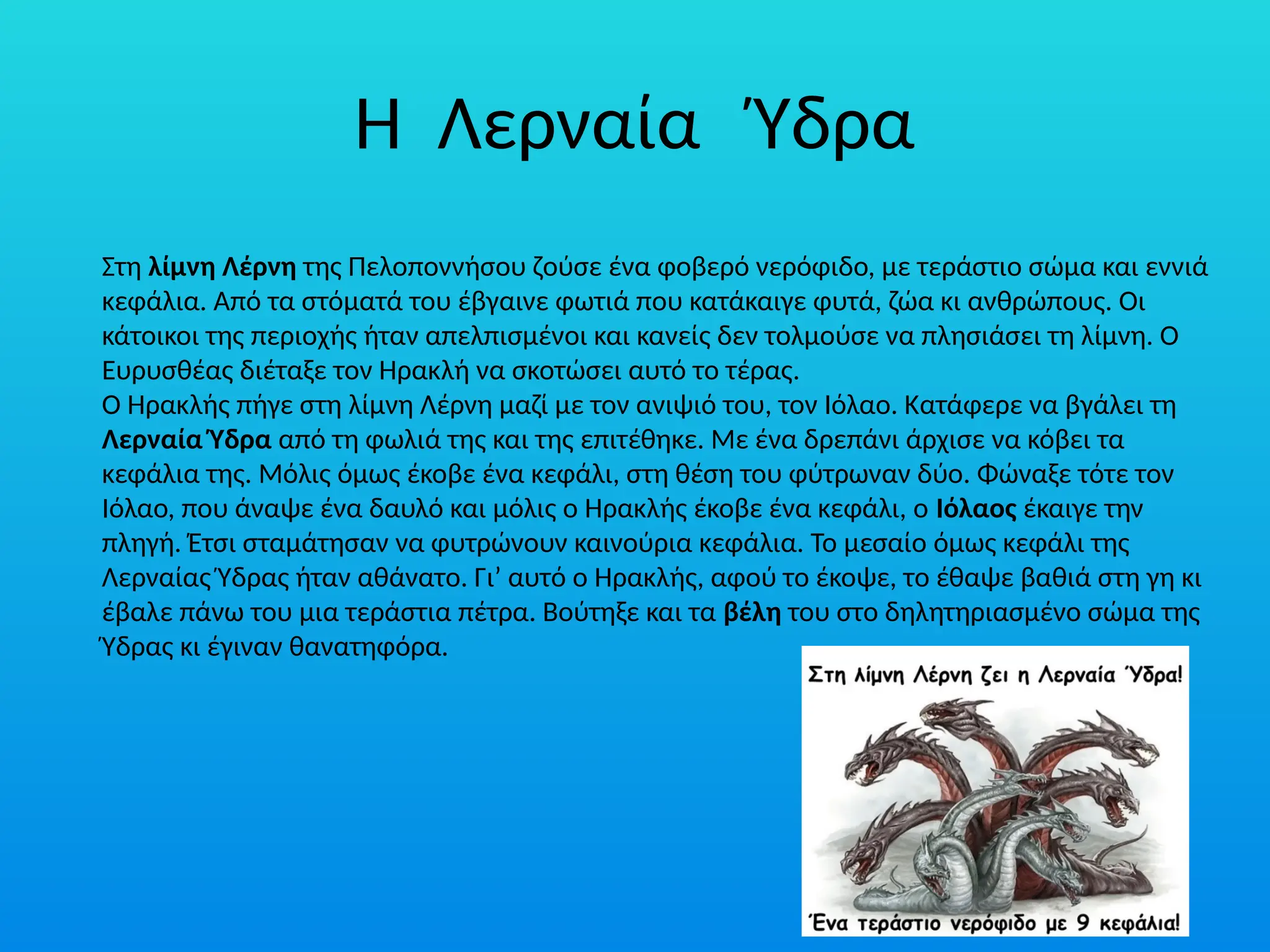 Η Λερναία Ύδρα
Στη λίµνη Λέρνη της Πελοποννήσου ζούσε ένα φοβερό νερόφιδο, µε τεράστιο σώµα και εννιά
κεφάλια. Από τα στόµατά του έβγαινε φωτιά που κατάκαιγε φυτά, ζώα κι ανθρώπους. Οι
κάτοικοι της περιοχής ήταν απελπισµένοι και κανείς δεν τολµούσε να πλησιάσει τη λίµνη. Ο
Ευρυσθέας διέταξε τον Ηρακλή να σκοτώσει αυτό το τέρας.
Ο Ηρακλής πήγε στη λίµνη Λέρνη µαζί µε τον ανιψιό του, τον Ιόλαο. Κατάφερε να βγάλει τη
Λερναία Ύδρα από τη φωλιά της και της επιτέθηκε. Με ένα δρεπάνι άρχισε να κόβει τα
κεφάλια της. Μόλις όµως έκοβε ένα κεφάλι, στη θέση του φύτρωναν δύο. Φώναξε τότε τον
Ιόλαο, που άναψε ένα δαυλό και µόλις ο Ηρακλής έκοβε ένα κεφάλι, ο Ιόλαος έκαιγε την
πληγή. Έτσι σταµάτησαν να φυτρώνουν καινούρια κεφάλια. Το µεσαίο όµως κεφάλι της
Λερναίας Ύδρας ήταν αθάνατο. Γι’ αυτό ο Ηρακλής, αφού το έκοψε, το έθαψε βαθιά στη γη κι
έβαλε πάνω του µια τεράστια πέτρα. Βούτηξε και τα βέλη του στο δηλητηριασµένο σώµα της
Ύδρας κι έγιναν θανατηφόρα.
 