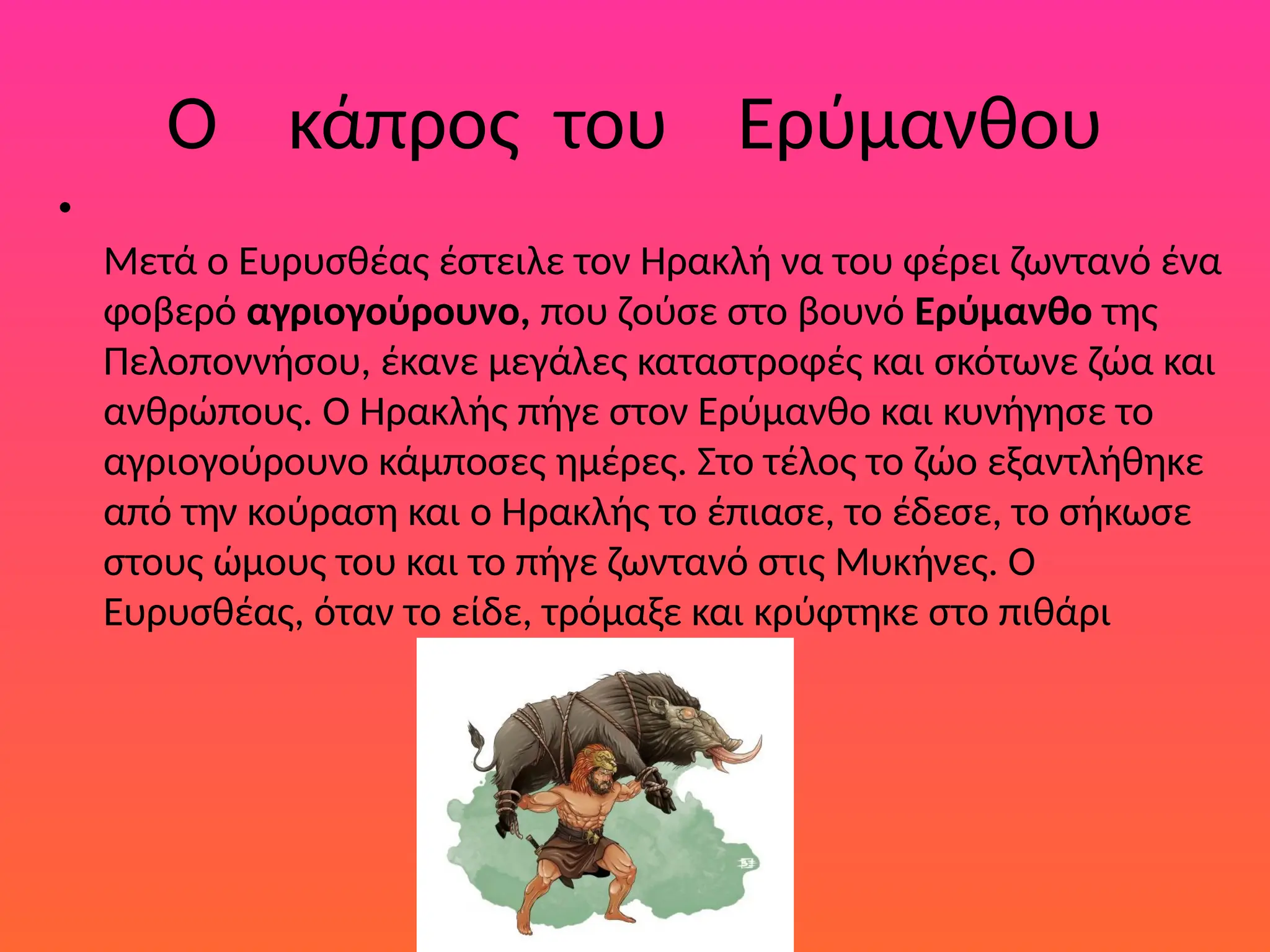 Ο κάπρος του Ερύμανθου
•
Μετά ο Ευρυσθέας έστειλε τον Ηρακλή να του φέρει ζωντανό ένα
φοβερό αγριογούρουνο, που ζούσε στο βουνό Ερύµανθο της
Πελοποννήσου, έκανε µεγάλες καταστροφές και σκότωνε ζώα και
ανθρώπους. Ο Ηρακλής πήγε στον Ερύµανθο και κυνήγησε το
αγριογούρουνο κάµποσες ηµέρες. Στο τέλος το ζώο εξαντλήθηκε
από την κούραση και ο Ηρακλής το έπιασε, το έδεσε, το σήκωσε
στους ώµους του και το πήγε ζωντανό στις Μυκήνες. Ο
Ευρυσθέας, όταν το είδε, τρόµαξε και κρύφτηκε στο πιθάρι
 