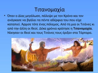 Τιτανομαχία
• Όταν ο Δίας μεγάλωσε, πάλεψε με τον Κρόνο και τον
ανάγκασε να βγάλει τα πέντε αδέρφια του που είχε
καταπιεί. Άρχισε τότε ένας πόλεµος. Από τη µια οι Τιτάνες κι
από την άλλη οι θεοί. Δέκα χρόνια κράτησε η Τιτανοµαχία.
Νίκησαν οι θεοί και τους Τιτάνες τους έριξαν στα Τάρταρα.
 
