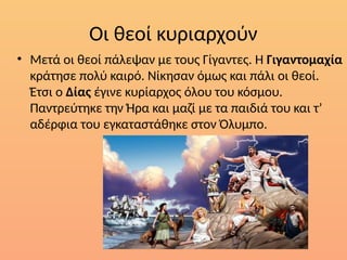 Οι θεοί κυριαρχούν
• Μετά οι θεοί πάλεψαν µε τους Γίγαντες. Η Γιγαντοµαχία
κράτησε πολύ καιρό. Νίκησαν όµως και πάλι οι θεοί.
Έτσι ο Δίας έγινε κυρίαρχος όλου του κόσµου.
Παντρεύτηκε την Ήρα και µαζί µε τα παιδιά του και τ’
αδέρφια του εγκαταστάθηκε στον Όλυµπο.
 