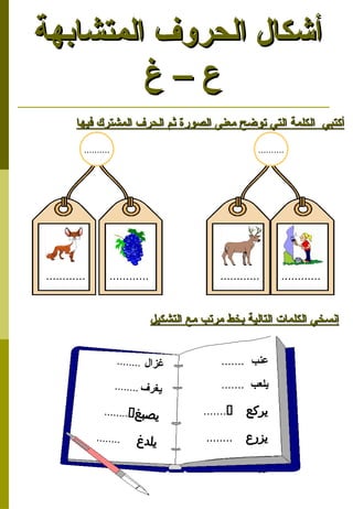 11
‫المتشابهة‬ ‫الحروف‬ ‫أشكال‬
‫المتشابهة‬ ‫الحروف‬ ‫أشكال‬
‫غ‬ – ‫ع‬
‫غ‬ – ‫ع‬
‫فيها‬ ‫المشترك‬ ‫الحرف‬ ‫ثم‬ ‫الصورة‬ ‫معنى‬ ‫توضح‬ ‫التي‬ ‫الكلمة‬ ‫أكتبي‬
‫فيها‬ ‫المشترك‬ ‫الحرف‬ ‫ثم‬ ‫الصورة‬ ‫معنى‬ ‫توضح‬ ‫التي‬ ‫الكلمة‬ ‫أكتبي‬
‫التشكيل‬ ‫مع‬ ‫مرتب‬ ‫بخط‬ ‫التالية‬ ‫الكلمات‬ ‫إنسخي‬
‫التشكيل‬ ‫مع‬ ‫مرتب‬ ‫بخط‬ ‫التالية‬ ‫الكلمات‬ ‫إنسخي‬
‫عنب‬
.......
‫يلعب‬
.......
‫يركع‬

.......
‫يزرع‬

........
‫ل‬‫زا‬‫غ‬
........
‫ف‬‫ر‬‫غ‬‫ي‬
........
‫غ‬‫ب‬‫ص‬‫ي‬

........
‫غ‬‫د‬‫يل‬

........
............ ............ ............ ............
.......... ..........
 