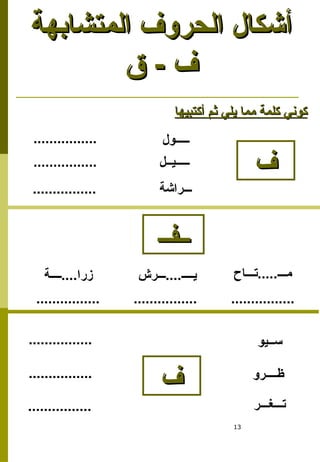 13
‫المتشابهة‬ ‫الحروف‬ ‫أشكال‬
‫المتشابهة‬ ‫الحروف‬ ‫أشكال‬
‫ق‬ - ‫ف‬
‫ق‬ - ‫ف‬
‫ف‬
‫ف‬
‫ـــــول‬
‫أكتبيها‬ ‫ثم‬ ‫يلي‬ ‫مما‬ ‫كلمة‬ ‫كوني‬
‫أكتبيها‬ ‫ثم‬ ‫يلي‬ ‫مما‬ ‫كلمة‬ ‫كوني‬
‫ـــــيــل‬
‫ـــراشة‬
................
................
................
‫ســيو‬
‫ظــــرو‬
‫تـــغـــر‬
................
................
................
‫ف‬
‫ف‬
‫ــــة‬....‫زرا‬ ‫ـــرش‬....‫يــــ‬ ‫تـــاح‬.....‫مـــ‬
................ ................ ................
‫ــفــ‬
‫ــفــ‬
 
