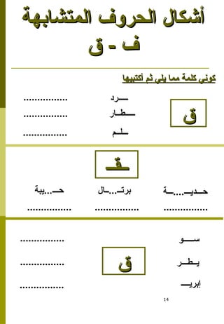 14
‫المتشابهة‬ ‫الحروف‬ ‫أشكال‬
‫المتشابهة‬ ‫الحروف‬ ‫أشكال‬
‫ق‬ - ‫ف‬
‫ق‬ - ‫ف‬
‫ق‬
‫ق‬
‫ـــــرد‬
‫أكتبيها‬ ‫ثم‬ ‫يلي‬ ‫مما‬ ‫كلمة‬ ‫كوني‬
‫أكتبيها‬ ‫ثم‬ ‫يلي‬ ‫مما‬ ‫كلمة‬ ‫كوني‬
‫ـــــطــار‬
‫ـــلــم‬
‫ســـــو‬
‫يــطـــر‬
‫إبريــــ‬
‫ق‬
‫ق‬
‫ــال‬...‫برتــ‬
‫يبة‬...‫حـــ‬ ‫ـــة‬....‫حـــديـــ‬
................
................
................
................
................
................
................ ................ ................
‫ــقــ‬
‫ــقــ‬
 