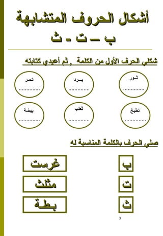 3
‫كتابته‬ ‫أعيدي‬ ‫ثم‬ , ‫الكلمة‬ ‫من‬ ‫األول‬ ‫الحرف‬ ‫شكلي‬
‫كتابته‬ ‫أعيدي‬ ‫ثم‬ , ‫الكلمة‬ ‫من‬ ‫األول‬ ‫الحرف‬ ‫شكلي‬
‫المتشابهة‬ ‫الحروف‬ ‫أشكال‬
‫المتشابهة‬ ‫الحروف‬ ‫أشكال‬
‫ث‬ - ‫ت‬ – ‫ب‬
‫ث‬ - ‫ت‬ – ‫ب‬
‫ثــور‬
..............
‫بـــرد‬
..............
‫تـمـر‬
..............
‫ثعلب‬
..............
‫تطبخ‬
..............
‫بيضة‬
..............
‫له‬ ‫المناسبة‬ ‫بالكلمة‬ ‫الحرف‬ ‫صلي‬
‫له‬ ‫المناسبة‬ ‫بالكلمة‬ ‫الحرف‬ ‫صلي‬
‫ب‬
‫ب‬
‫ت‬
‫ت‬
‫ث‬
‫ث‬
‫بـطـة‬
‫بـطـة‬
‫غرست‬
‫غرست‬
‫مثلث‬
‫مثلث‬
 