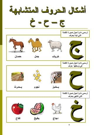 4
‫المتشابهة‬ ‫الحروف‬ ‫أشكال‬
‫المتشابهة‬ ‫الحروف‬ ‫أشكال‬
‫خ‬ - ‫ح‬ – ‫ج‬
‫خ‬ - ‫ح‬ – ‫ج‬
‫جمل‬ ‫خروف‬
‫حصان‬
‫ج‬
‫ج‬
‫الكلمة‬ ‫صورة‬ ‫حول‬ ‫دائرة‬ ‫أرسمي‬
‫بحرف‬ ‫تبدأ‬ ‫التي‬
‫نجوم‬ ‫يــخـبز‬
‫يــحـرث‬
‫ح‬
‫ح‬
‫الكلمة‬ ‫صورة‬ ‫حول‬ ‫دائرة‬ ‫أرسمي‬
‫حرف‬ ‫وسطها‬ ‫في‬
‫بطيخ‬ ‫دجاج‬
‫تفاح‬
‫خ‬
‫خ‬
‫الكلمة‬ ‫صورة‬ ‫حول‬ ‫دائرة‬ ‫أرسمي‬
‫بحرف‬ ‫تنتهي‬ ‫التي‬
 