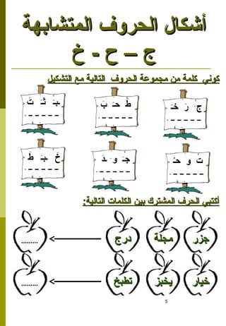 5
‫التشكيل‬ ‫مع‬ ‫التالية‬ ‫الحروف‬ ‫مجموعة‬ ‫من‬ ‫كلمة‬ ‫كوني‬
‫التشكيل‬ ‫مع‬ ‫التالية‬ ‫الحروف‬ ‫مجموعة‬ ‫من‬ ‫كلمة‬ ‫كوني‬
َ
‫د‬‫ـ‬ َ‫و‬ َ‫ـ‬‫ج‬
َ‫ـ‬‫خ‬ َ
‫ر‬ َ‫ج‬
ُ‫ـ‬‫ح‬ ‫و‬ ‫ت‬
:‫التالية‬ ‫الكلمات‬ ‫بين‬ ‫المشترك‬ ‫الحرف‬ ‫أكتبي‬
:‫التالية‬ ‫الكلمات‬ ‫بين‬ ‫المشترك‬ ‫الحرف‬ ‫أكتبي‬
‫جزر‬
‫جزر‬
‫درج‬
‫درج‬ ‫مجلة‬
‫مجلة‬
.........
.........
‫خيار‬
‫خيار‬
‫تطبخ‬
‫تطبخ‬ ‫يخبز‬
‫يخبز‬
.........
.........
‫المتشابهة‬ ‫الحروف‬ ‫أشكال‬
‫المتشابهة‬ ‫الحروف‬ ‫أشكال‬
‫خ‬ - ‫ح‬ – ‫ج‬
‫خ‬ - ‫ح‬ – ‫ج‬
َ
‫ط‬ َ‫ـ‬‫ـب‬ َ
‫خ‬
َ
‫ب‬ َ‫ـ‬‫ح‬ َ
‫ط‬
َ
‫ت‬ َ‫ـ‬‫ث‬ َ‫ـ‬‫ـب‬
 